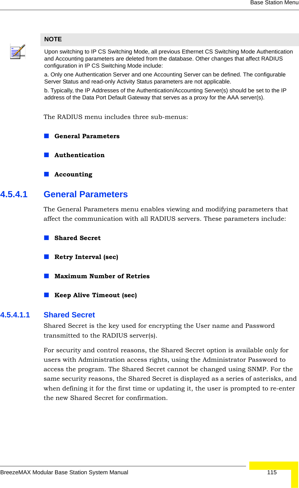 Base Station MenuBreezeMAX Modular Base Station System Manual 115The RADIUS menu includes three sub-menus:General Parameters AuthenticationAccounting4.5.4.1 General ParametersThe General Parameters menu enables viewing and modifying parameters that affect the communication with all RADIUS servers. These parameters include:Shared SecretRetry Interval (sec)Maximum Number of RetriesKeep Alive Timeout (sec)4.5.4.1.1 Shared SecretShared Secret is the key used for encrypting the User name and Password transmitted to the RADIUS server(s). For security and control reasons, the Shared Secret option is available only for users with Administration access rights, using the Administrator Password to access the program. The Shared Secret cannot be changed using SNMP. For the same security reasons, the Shared Secret is displayed as a series of asterisks, and when defining it for the first time or updating it, the user is prompted to re-enter the new Shared Secret for confirmation.NOTEUpon switching to IP CS Switching Mode, all previous Ethernet CS Switching Mode Authentication and Accounting parameters are deleted from the database. Other changes that affect RADIUS configuration in IP CS Switching Mode include:a. Only one Authentication Server and one Accounting Server can be defined. The configurable Server Status and read-only Activity Status parameters are not applicable.b. Typically, the IP Addresses of the Authentication/Accounting Server(s) should be set to the IP address of the Data Port Default Gateway that serves as a proxy for the AAA server(s).