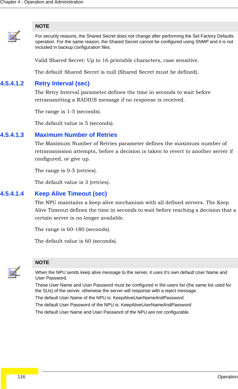  116 OperationChapter 4 - Operation and AdministrationValid Shared Secret: Up to 16 printable characters, case sensitive.The default Shared Secret is null (Shared Secret must be defined).4.5.4.1.2 Retry Interval (sec)The Retry Interval parameter defines the time in seconds to wait before retransmitting a RADIUS message if no response is received. The range is 1-5 (seconds).The default value is 5 (seconds).4.5.4.1.3 Maximum Number of RetriesThe Maximum Number of Retries parameter defines the maximum number of retransmission attempts, before a decision is taken to revert to another server if configured, or give up. The range is 0-5 (retries).The default value is 3 (retries).4.5.4.1.4 Keep Alive Timeout (sec)The NPU maintains a keep alive mechanism with all defined servers. The Keep Alive Timeout defines the time in seconds to wait before reaching a decision that a certain server is no longer available.The range is 60-180 (seconds).The default value is 60 (seconds).NOTEFor security reasons, the Shared Secret does not change after performing the Set Factory Defaults operation. For the same reason, the Shared Secret cannot be configured using SNMP and it is not included in backup configuration files.NOTEWhen the NPU sends keep alive message to the server, it uses it&apos;s own default User Name and User Password.These User Name and User Password must be configured in the users list (the same list used for the SUs) of the server, otherwise the server will response with a reject message.The default User Name of the NPU is: KeepAliveUserNameAndPassword.The default User Password of the NPU is: KeepAliveUserNameAndPasswordThe default User Name and User Password of the NPU are not configurable.