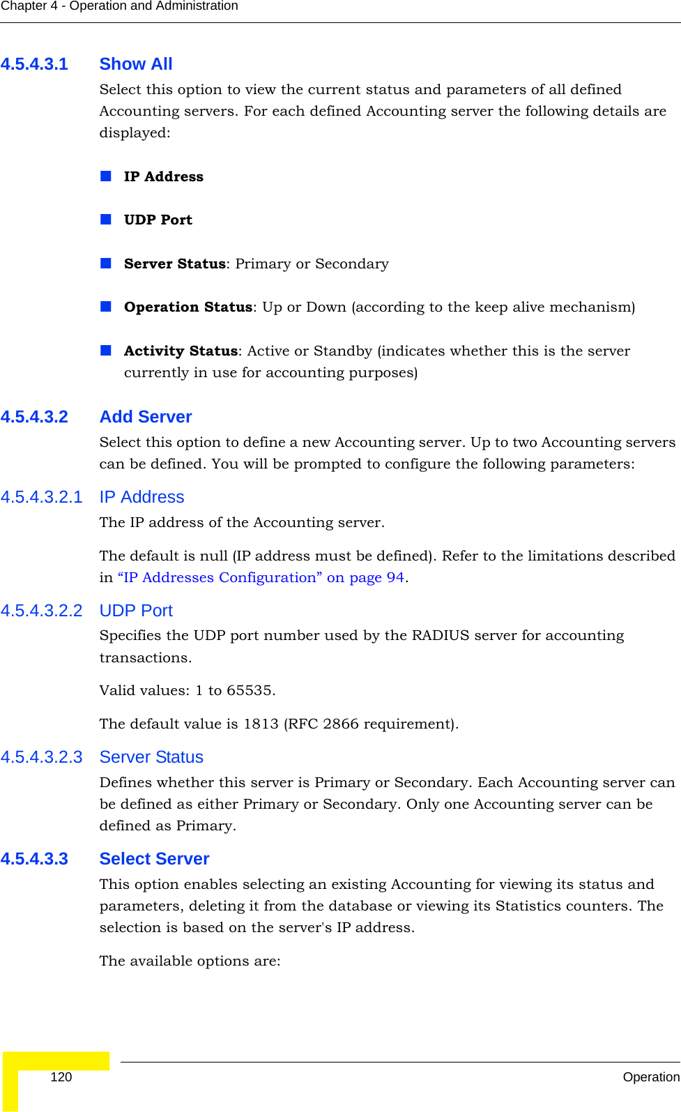  120 OperationChapter 4 - Operation and Administration4.5.4.3.1 Show AllSelect this option to view the current status and parameters of all defined Accounting servers. For each defined Accounting server the following details are displayed:IP AddressUDP PortServer Status: Primary or SecondaryOperation Status: Up or Down (according to the keep alive mechanism)Activity Status: Active or Standby (indicates whether this is the server currently in use for accounting purposes) 4.5.4.3.2 Add ServerSelect this option to define a new Accounting server. Up to two Accounting servers can be defined. You will be prompted to configure the following parameters:4.5.4.3.2.1 IP AddressThe IP address of the Accounting server.The default is null (IP address must be defined). Refer to the limitations described in “IP Addresses Configuration” on page 94.4.5.4.3.2.2 UDP PortSpecifies the UDP port number used by the RADIUS server for accounting transactions.Valid values: 1 to 65535. The default value is 1813 (RFC 2866 requirement).4.5.4.3.2.3 Server StatusDefines whether this server is Primary or Secondary. Each Accounting server can be defined as either Primary or Secondary. Only one Accounting server can be defined as Primary.4.5.4.3.3 Select ServerThis option enables selecting an existing Accounting for viewing its status and parameters, deleting it from the database or viewing its Statistics counters. The selection is based on the server&apos;s IP address.The available options are: