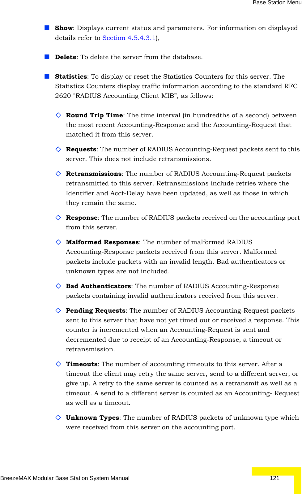 Base Station MenuBreezeMAX Modular Base Station System Manual 121Show: Displays current status and parameters. For information on displayed details refer to Section 4.5.4.3.1), Delete: To delete the server from the database.Statistics: To display or reset the Statistics Counters for this server. The Statistics Counters display traffic information according to the standard RFC 2620 &quot;RADIUS Accounting Client MIB”, as follows:Round Trip Time: The time interval (in hundredths of a second) between the most recent Accounting-Response and the Accounting-Request that matched it from this server.Requests: The number of RADIUS Accounting-Request packets sent to this server. This does not include retransmissions.Retransmissions: The number of RADIUS Accounting-Request packets retransmitted to this server. Retransmissions include retries where the Identifier and Acct-Delay have been updated, as well as those in which they remain the same.Response: The number of RADIUS packets received on the accounting port from this server.Malformed Responses: The number of malformed RADIUS Accounting-Response packets received from this server. Malformed packets include packets with an invalid length. Bad authenticators or unknown types are not included.Bad Authenticators: The number of RADIUS Accounting-Response packets containing invalid authenticators received from this server.Pending Requests: The number of RADIUS Accounting-Request packets sent to this server that have not yet timed out or received a response. This counter is incremented when an Accounting-Request is sent and decremented due to receipt of an Accounting-Response, a timeout or retransmission.Timeouts: The number of accounting timeouts to this server. After a timeout the client may retry the same server, send to a different server, or give up. A retry to the same server is counted as a retransmit as well as a timeout. A send to a different server is counted as an Accounting- Request as well as a timeout.Unknown Types: The number of RADIUS packets of unknown type which were received from this server on the accounting port.