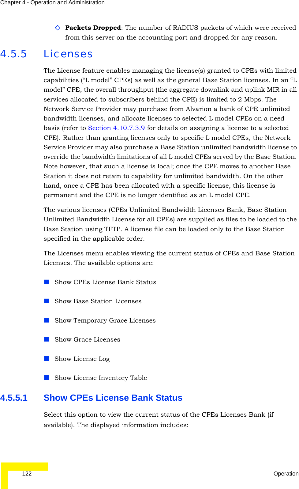  122 OperationChapter 4 - Operation and AdministrationPackets Dropped: The number of RADIUS packets of which were received from this server on the accounting port and dropped for any reason.4.5.5 LicensesThe License feature enables managing the license(s) granted to CPEs with limited capabilities (“L model” CPEs) as well as the general Base Station licenses. In an “L model” CPE, the overall throughput (the aggregate downlink and uplink MIR in all services allocated to subscribers behind the CPE) is limited to 2 Mbps. The Network Service Provider may purchase from Alvarion a bank of CPE unlimited bandwidth licenses, and allocate licenses to selected L model CPEs on a need basis (refer to Section 4.10.7.3.9 for details on assigning a license to a selected CPE). Rather than granting licenses only to specific L model CPEs, the Network Service Provider may also purchase a Base Station unlimited bandwidth license to override the bandwidth limitations of all L model CPEs served by the Base Station. Note however, that such a license is local; once the CPE moves to another Base Station it does not retain to capability for unlimited bandwidth. On the other hand, once a CPE has been allocated with a specific license, this license is permanent and the CPE is no longer identified as an L model CPE.The various licenses (CPEs Unlimited Bandwidth Licenses Bank, Base Station Unlimited Bandwidth License for all CPEs) are supplied as files to be loaded to the Base Station using TFTP. A license file can be loaded only to the Base Station specified in the applicable order.The Licenses menu enables viewing the current status of CPEs and Base Station Licenses. The available options are:Show CPEs License Bank StatusShow Base Station LicensesShow Temporary Grace LicensesShow Grace LicensesShow License LogShow License Inventory Table4.5.5.1 Show CPEs License Bank StatusSelect this option to view the current status of the CPEs Licenses Bank (if available). The displayed information includes: