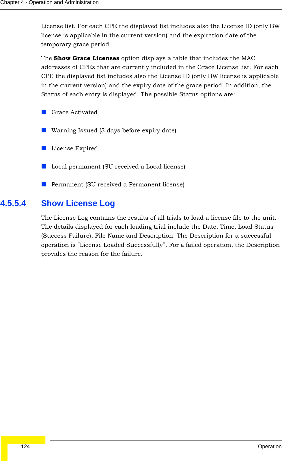  124 OperationChapter 4 - Operation and AdministrationLicense list. For each CPE the displayed list includes also the License ID (only BW license is applicable in the current version) and the expiration date of the temporary grace period.The Show Grace Licenses option displays a table that includes the MAC addresses of CPEs that are currently included in the Grace License list. For each CPE the displayed list includes also the License ID (only BW license is applicable in the current version) and the expiry date of the grace period. In addition, the Status of each entry is displayed. The possible Status options are:Grace ActivatedWarning Issued (3 days before expiry date) License ExpiredLocal permanent (SU received a Local license) Permanent (SU received a Permanent license)4.5.5.4 Show License LogThe License Log contains the results of all trials to load a license file to the unit. The details displayed for each loading trial include the Date, Time, Load Status (Success Failure), File Name and Description. The Description for a successful operation is “License Loaded Successfully”. For a failed operation, the Description provides the reason for the failure. 