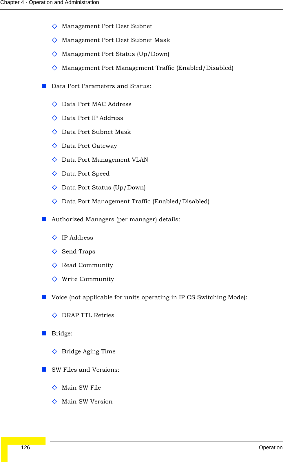  126 OperationChapter 4 - Operation and AdministrationManagement Port Dest SubnetManagement Port Dest Subnet MaskManagement Port Status (Up/Down)Management Port Management Traffic (Enabled/Disabled)Data Port Parameters and Status:Data Port MAC AddressData Port IP AddressData Port Subnet MaskData Port GatewayData Port Management VLANData Port SpeedData Port Status (Up/Down)Data Port Management Traffic (Enabled/Disabled)Authorized Managers (per manager) details:IP AddressSend TrapsRead CommunityWrite CommunityVoice (not applicable for units operating in IP CS Switching Mode):DRAP TTL RetriesBridge:Bridge Aging TimeSW Files and Versions:Main SW FileMain SW Version