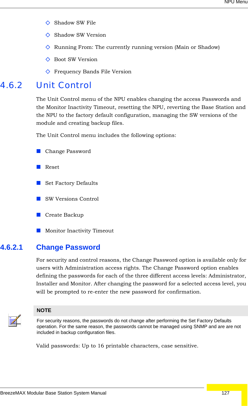 NPU MenuBreezeMAX Modular Base Station System Manual 127Shadow SW FileShadow SW Version Running From: The currently running version (Main or Shadow)Boot SW VersionFrequency Bands File Version4.6.2 Unit ControlThe Unit Control menu of the NPU enables changing the access Passwords and the Monitor Inactivity Timeout, resetting the NPU, reverting the Base Station and the NPU to the factory default configuration, managing the SW versions of the module and creating backup files.The Unit Control menu includes the following options:Change PasswordResetSet Factory DefaultsSW Versions ControlCreate BackupMonitor Inactivity Timeout4.6.2.1 Change PasswordFor security and control reasons, the Change Password option is available only for users with Administration access rights. The Change Password option enables defining the passwords for each of the three different access levels: Administrator, Installer and Monitor. After changing the password for a selected access level, you will be prompted to re-enter the new password for confirmation.Valid passwords: Up to 16 printable characters, case sensitive.NOTEFor security reasons, the passwords do not change after performing the Set Factory Defaults operation. For the same reason, the passwords cannot be managed using SNMP and are are not included in backup configuration files.