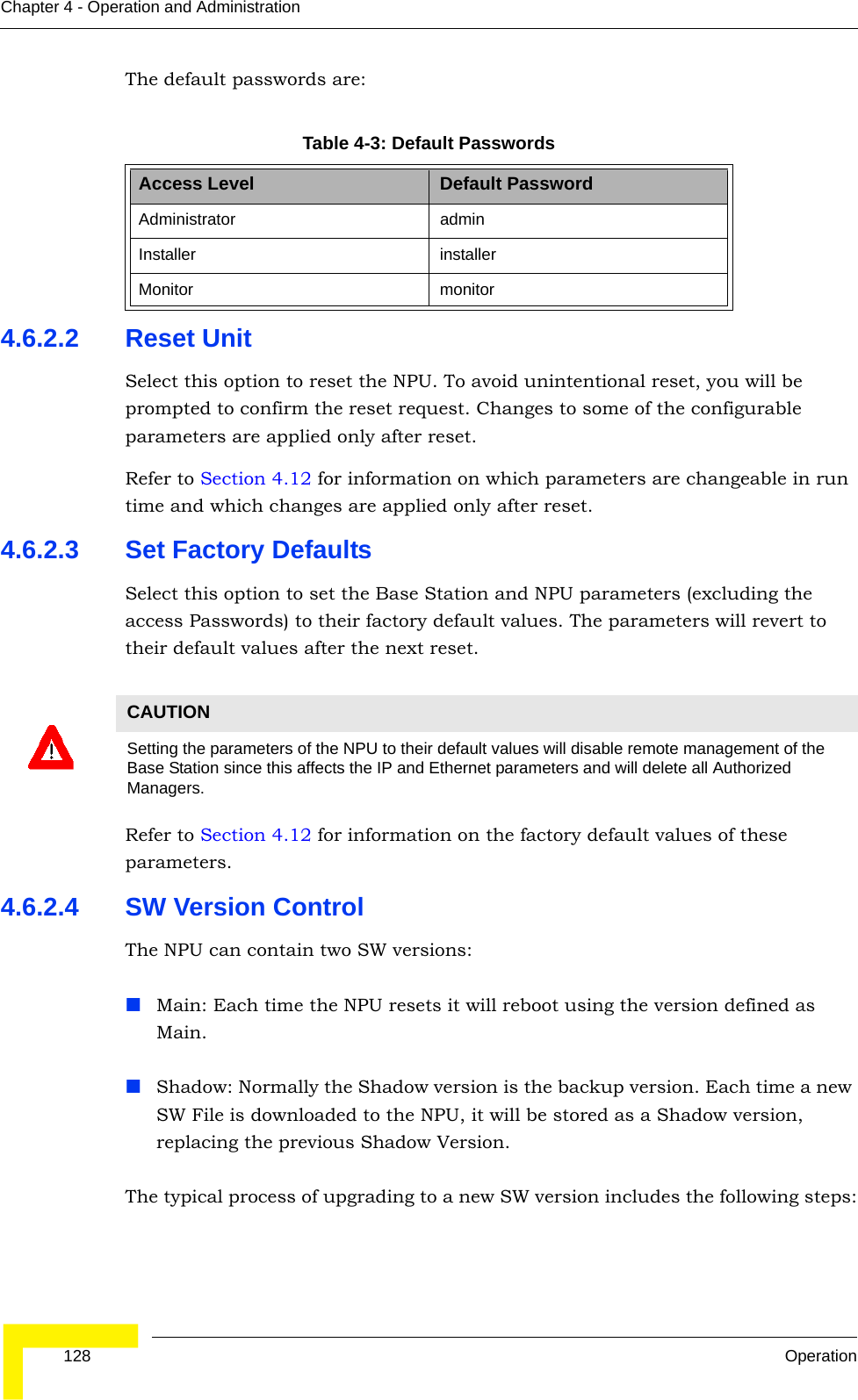  128 OperationChapter 4 - Operation and AdministrationThe default passwords are:4.6.2.2 Reset UnitSelect this option to reset the NPU. To avoid unintentional reset, you will be prompted to confirm the reset request. Changes to some of the configurable parameters are applied only after reset.Refer to Section 4.12 for information on which parameters are changeable in run time and which changes are applied only after reset.4.6.2.3 Set Factory DefaultsSelect this option to set the Base Station and NPU parameters (excluding the access Passwords) to their factory default values. The parameters will revert to their default values after the next reset.Refer to Section 4.12 for information on the factory default values of these parameters.4.6.2.4 SW Version ControlThe NPU can contain two SW versions:Main: Each time the NPU resets it will reboot using the version defined as Main.Shadow: Normally the Shadow version is the backup version. Each time a new SW File is downloaded to the NPU, it will be stored as a Shadow version, replacing the previous Shadow Version.The typical process of upgrading to a new SW version includes the following steps:Table 4-3: Default PasswordsAccess Level Default PasswordAdministrator adminInstaller installerMonitor monitorCAUTIONSetting the parameters of the NPU to their default values will disable remote management of the Base Station since this affects the IP and Ethernet parameters and will delete all Authorized Managers.