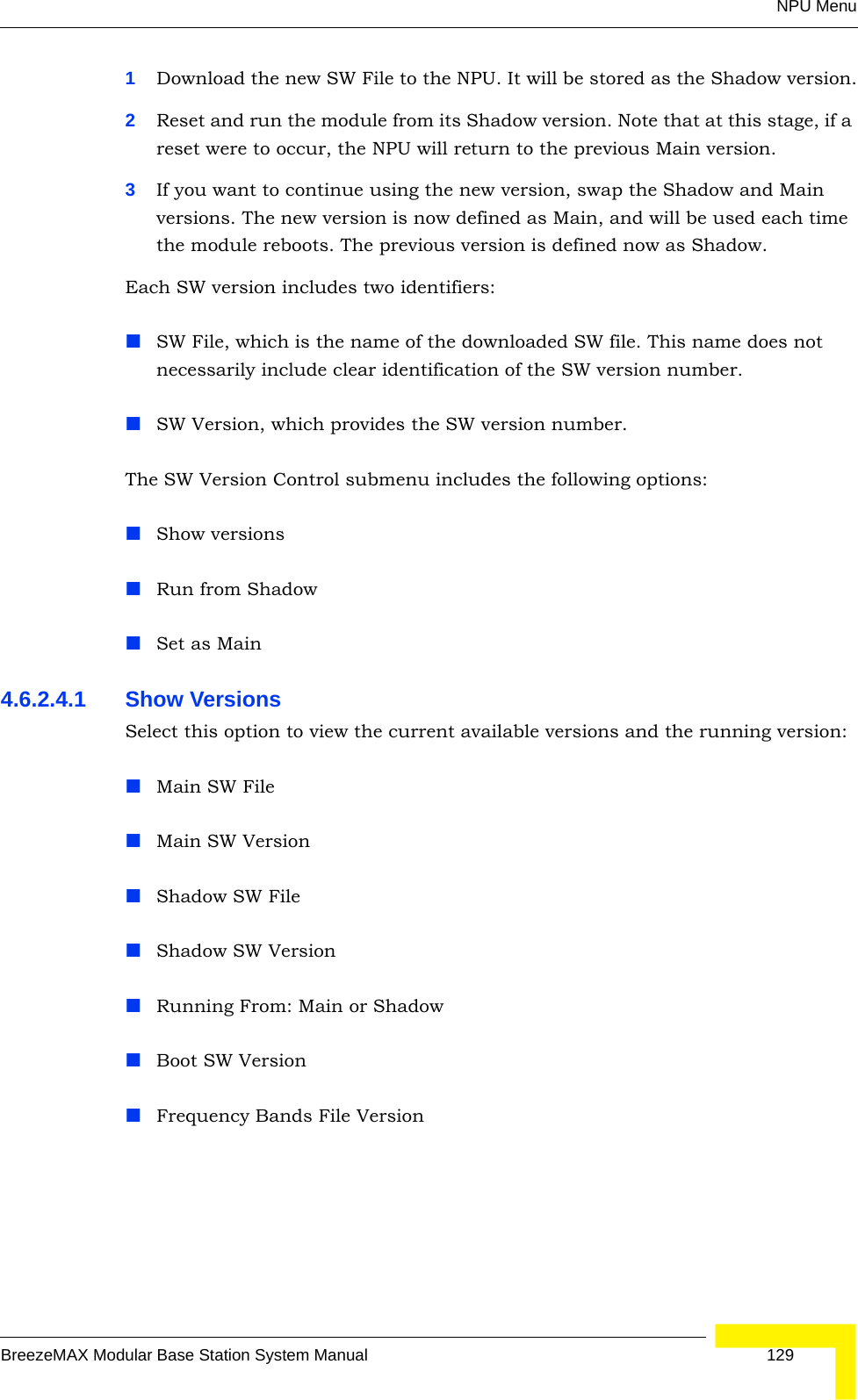 NPU MenuBreezeMAX Modular Base Station System Manual 1291Download the new SW File to the NPU. It will be stored as the Shadow version.2Reset and run the module from its Shadow version. Note that at this stage, if a reset were to occur, the NPU will return to the previous Main version.3If you want to continue using the new version, swap the Shadow and Main versions. The new version is now defined as Main, and will be used each time the module reboots. The previous version is defined now as Shadow.Each SW version includes two identifiers:SW File, which is the name of the downloaded SW file. This name does not necessarily include clear identification of the SW version number.SW Version, which provides the SW version number.The SW Version Control submenu includes the following options:Show versionsRun from ShadowSet as Main4.6.2.4.1 Show VersionsSelect this option to view the current available versions and the running version:Main SW FileMain SW VersionShadow SW FileShadow SW VersionRunning From: Main or ShadowBoot SW VersionFrequency Bands File Version