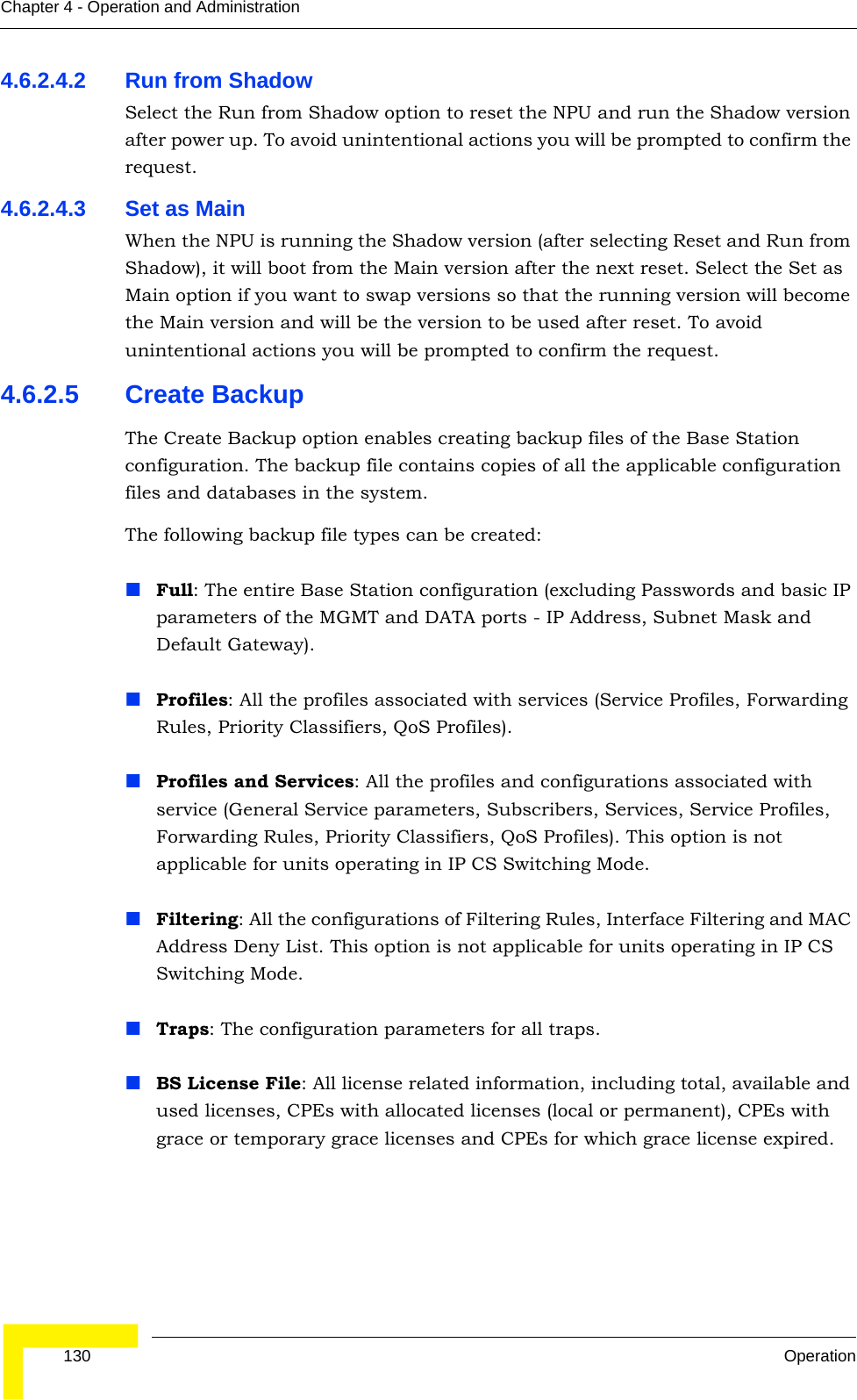  130 OperationChapter 4 - Operation and Administration4.6.2.4.2 Run from ShadowSelect the Run from Shadow option to reset the NPU and run the Shadow version after power up. To avoid unintentional actions you will be prompted to confirm the request.4.6.2.4.3 Set as MainWhen the NPU is running the Shadow version (after selecting Reset and Run from Shadow), it will boot from the Main version after the next reset. Select the Set as Main option if you want to swap versions so that the running version will become the Main version and will be the version to be used after reset. To avoid unintentional actions you will be prompted to confirm the request.4.6.2.5 Create BackupThe Create Backup option enables creating backup files of the Base Station configuration. The backup file contains copies of all the applicable configuration files and databases in the system.The following backup file types can be created:Full: The entire Base Station configuration (excluding Passwords and basic IP parameters of the MGMT and DATA ports - IP Address, Subnet Mask and Default Gateway).Profiles: All the profiles associated with services (Service Profiles, Forwarding Rules, Priority Classifiers, QoS Profiles).Profiles and Services: All the profiles and configurations associated with service (General Service parameters, Subscribers, Services, Service Profiles, Forwarding Rules, Priority Classifiers, QoS Profiles). This option is not applicable for units operating in IP CS Switching Mode.Filtering: All the configurations of Filtering Rules, Interface Filtering and MAC Address Deny List. This option is not applicable for units operating in IP CS Switching Mode.Traps: The configuration parameters for all traps.BS License File: All license related information, including total, available and used licenses, CPEs with allocated licenses (local or permanent), CPEs with grace or temporary grace licenses and CPEs for which grace license expired.