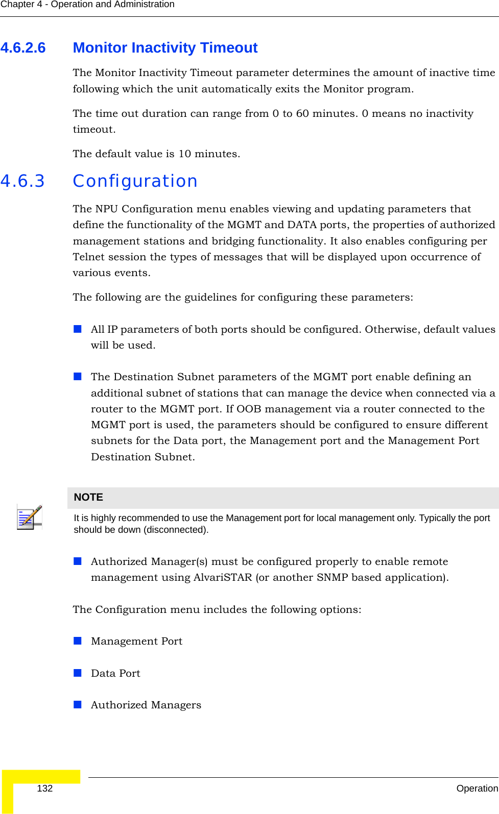  132 OperationChapter 4 - Operation and Administration4.6.2.6 Monitor Inactivity TimeoutThe Monitor Inactivity Timeout parameter determines the amount of inactive time following which the unit automatically exits the Monitor program. The time out duration can range from 0 to 60 minutes. 0 means no inactivity timeout.The default value is 10 minutes.4.6.3 ConfigurationThe NPU Configuration menu enables viewing and updating parameters that define the functionality of the MGMT and DATA ports, the properties of authorized management stations and bridging functionality. It also enables configuring per Telnet session the types of messages that will be displayed upon occurrence of various events.The following are the guidelines for configuring these parameters:All IP parameters of both ports should be configured. Otherwise, default values will be used.The Destination Subnet parameters of the MGMT port enable defining an additional subnet of stations that can manage the device when connected via a router to the MGMT port. If OOB management via a router connected to the MGMT port is used, the parameters should be configured to ensure different subnets for the Data port, the Management port and the Management Port Destination Subnet.Authorized Manager(s) must be configured properly to enable remote management using AlvariSTAR (or another SNMP based application). The Configuration menu includes the following options:Management PortData PortAuthorized ManagersNOTEIt is highly recommended to use the Management port for local management only. Typically the port should be down (disconnected).