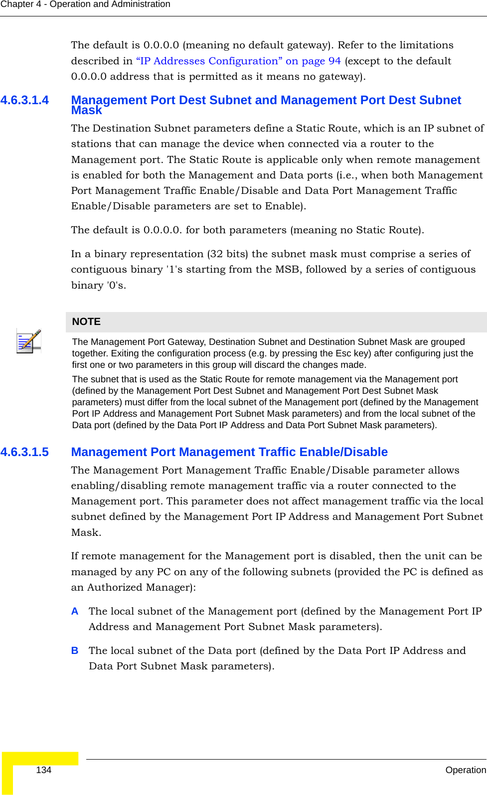  134 OperationChapter 4 - Operation and AdministrationThe default is 0.0.0.0 (meaning no default gateway). Refer to the limitations described in “IP Addresses Configuration” on page 94 (except to the default 0.0.0.0 address that is permitted as it means no gateway).4.6.3.1.4 Management Port Dest Subnet and Management Port Dest Subnet MaskThe Destination Subnet parameters define a Static Route, which is an IP subnet of stations that can manage the device when connected via a router to the Management port. The Static Route is applicable only when remote management is enabled for both the Management and Data ports (i.e., when both Management Port Management Traffic Enable/Disable and Data Port Management Traffic Enable/Disable parameters are set to Enable).The default is 0.0.0.0. for both parameters (meaning no Static Route).In a binary representation (32 bits) the subnet mask must comprise a series of contiguous binary &apos;1&apos;s starting from the MSB, followed by a series of contiguous binary &apos;0&apos;s.4.6.3.1.5 Management Port Management Traffic Enable/DisableThe Management Port Management Traffic Enable/Disable parameter allows enabling/disabling remote management traffic via a router connected to the Management port. This parameter does not affect management traffic via the local subnet defined by the Management Port IP Address and Management Port Subnet Mask.If remote management for the Management port is disabled, then the unit can be managed by any PC on any of the following subnets (provided the PC is defined as an Authorized Manager):AThe local subnet of the Management port (defined by the Management Port IP Address and Management Port Subnet Mask parameters).BThe local subnet of the Data port (defined by the Data Port IP Address and Data Port Subnet Mask parameters).NOTEThe Management Port Gateway, Destination Subnet and Destination Subnet Mask are grouped together. Exiting the configuration process (e.g. by pressing the Esc key) after configuring just the first one or two parameters in this group will discard the changes made.The subnet that is used as the Static Route for remote management via the Management port (defined by the Management Port Dest Subnet and Management Port Dest Subnet Mask parameters) must differ from the local subnet of the Management port (defined by the Management Port IP Address and Management Port Subnet Mask parameters) and from the local subnet of the Data port (defined by the Data Port IP Address and Data Port Subnet Mask parameters).