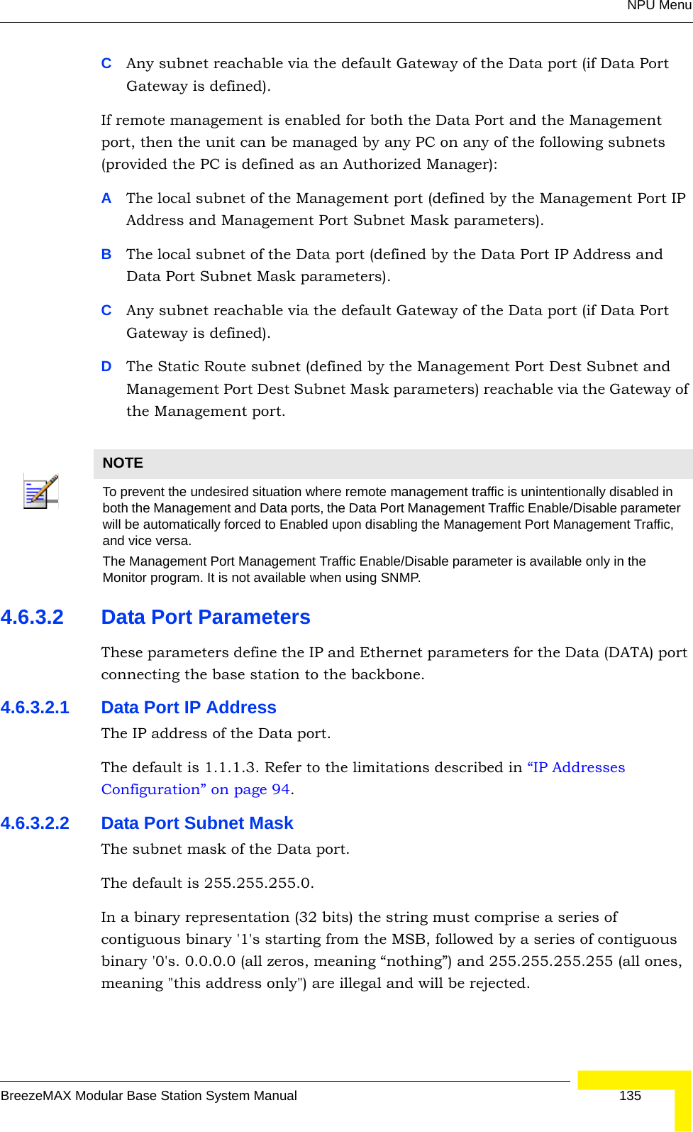 NPU MenuBreezeMAX Modular Base Station System Manual 135CAny subnet reachable via the default Gateway of the Data port (if Data Port Gateway is defined).If remote management is enabled for both the Data Port and the Management port, then the unit can be managed by any PC on any of the following subnets (provided the PC is defined as an Authorized Manager):AThe local subnet of the Management port (defined by the Management Port IP Address and Management Port Subnet Mask parameters).BThe local subnet of the Data port (defined by the Data Port IP Address and Data Port Subnet Mask parameters).CAny subnet reachable via the default Gateway of the Data port (if Data Port Gateway is defined). DThe Static Route subnet (defined by the Management Port Dest Subnet and Management Port Dest Subnet Mask parameters) reachable via the Gateway of the Management port.4.6.3.2 Data Port ParametersThese parameters define the IP and Ethernet parameters for the Data (DATA) port connecting the base station to the backbone.4.6.3.2.1 Data Port IP AddressThe IP address of the Data port.The default is 1.1.1.3. Refer to the limitations described in “IP Addresses Configuration” on page 94.4.6.3.2.2 Data Port Subnet MaskThe subnet mask of the Data port.The default is 255.255.255.0.In a binary representation (32 bits) the string must comprise a series of contiguous binary &apos;1&apos;s starting from the MSB, followed by a series of contiguous binary &apos;0&apos;s. 0.0.0.0 (all zeros, meaning “nothing”) and 255.255.255.255 (all ones, meaning &quot;this address only&quot;) are illegal and will be rejected.NOTETo prevent the undesired situation where remote management traffic is unintentionally disabled in both the Management and Data ports, the Data Port Management Traffic Enable/Disable parameter will be automatically forced to Enabled upon disabling the Management Port Management Traffic, and vice versa.The Management Port Management Traffic Enable/Disable parameter is available only in the Monitor program. It is not available when using SNMP.