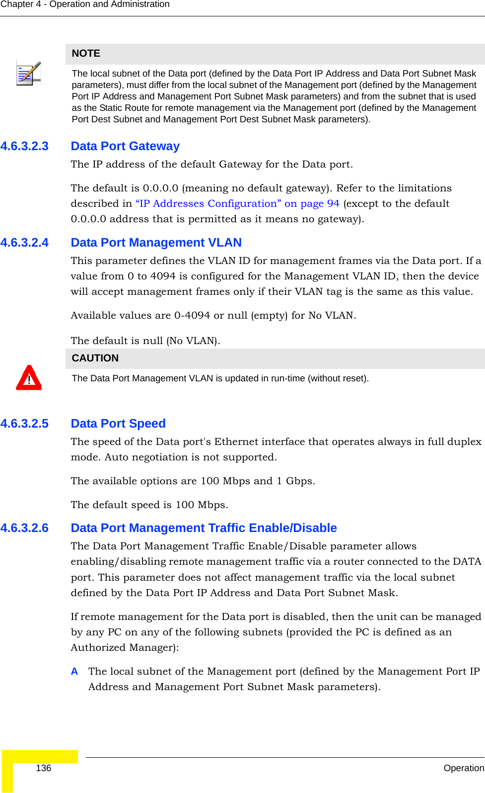  136 OperationChapter 4 - Operation and Administration4.6.3.2.3 Data Port GatewayThe IP address of the default Gateway for the Data port.The default is 0.0.0.0 (meaning no default gateway). Refer to the limitations described in “IP Addresses Configuration” on page 94 (except to the default 0.0.0.0 address that is permitted as it means no gateway).4.6.3.2.4 Data Port Management VLANThis parameter defines the VLAN ID for management frames via the Data port. If a value from 0 to 4094 is configured for the Management VLAN ID, then the device will accept management frames only if their VLAN tag is the same as this value.Available values are 0-4094 or null (empty) for No VLAN.The default is null (No VLAN).4.6.3.2.5 Data Port Speed The speed of the Data port&apos;s Ethernet interface that operates always in full duplex mode. Auto negotiation is not supported.The available options are 100 Mbps and 1 Gbps.The default speed is 100 Mbps.4.6.3.2.6 Data Port Management Traffic Enable/DisableThe Data Port Management Traffic Enable/Disable parameter allows enabling/disabling remote management traffic via a router connected to the DATA port. This parameter does not affect management traffic via the local subnet defined by the Data Port IP Address and Data Port Subnet Mask.If remote management for the Data port is disabled, then the unit can be managed by any PC on any of the following subnets (provided the PC is defined as an Authorized Manager):AThe local subnet of the Management port (defined by the Management Port IP Address and Management Port Subnet Mask parameters).NOTEThe local subnet of the Data port (defined by the Data Port IP Address and Data Port Subnet Mask parameters), must differ from the local subnet of the Management port (defined by the Management Port IP Address and Management Port Subnet Mask parameters) and from the subnet that is used as the Static Route for remote management via the Management port (defined by the Management Port Dest Subnet and Management Port Dest Subnet Mask parameters).CAUTIONThe Data Port Management VLAN is updated in run-time (without reset).