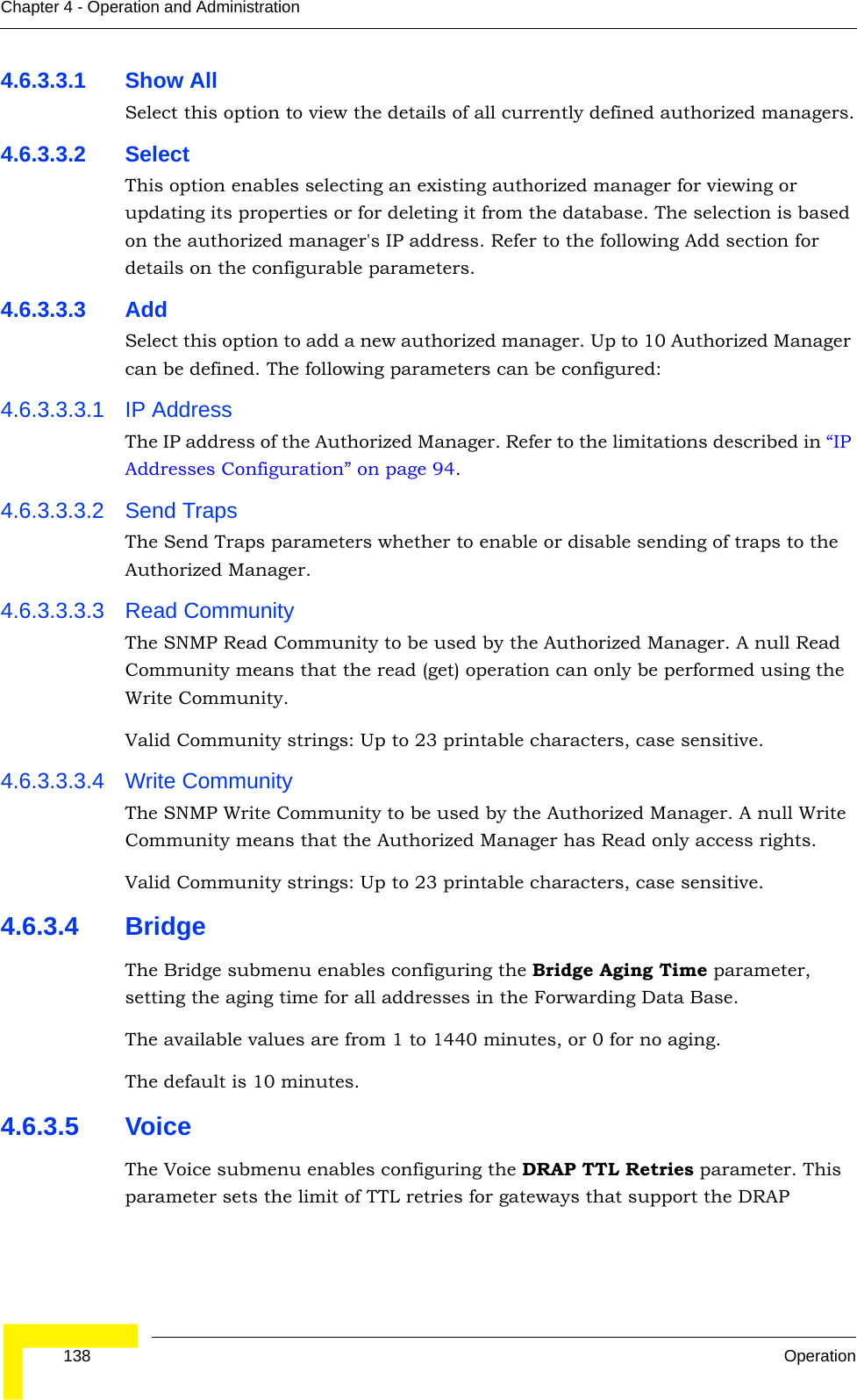  138 OperationChapter 4 - Operation and Administration4.6.3.3.1 Show AllSelect this option to view the details of all currently defined authorized managers.4.6.3.3.2 SelectThis option enables selecting an existing authorized manager for viewing or updating its properties or for deleting it from the database. The selection is based on the authorized manager&apos;s IP address. Refer to the following Add section for details on the configurable parameters.4.6.3.3.3 AddSelect this option to add a new authorized manager. Up to 10 Authorized Manager can be defined. The following parameters can be configured:4.6.3.3.3.1 IP AddressThe IP address of the Authorized Manager. Refer to the limitations described in “IP Addresses Configuration” on page 94.4.6.3.3.3.2 Send TrapsThe Send Traps parameters whether to enable or disable sending of traps to the Authorized Manager.4.6.3.3.3.3 Read CommunityThe SNMP Read Community to be used by the Authorized Manager. A null Read Community means that the read (get) operation can only be performed using the Write Community.Valid Community strings: Up to 23 printable characters, case sensitive.4.6.3.3.3.4 Write CommunityThe SNMP Write Community to be used by the Authorized Manager. A null Write Community means that the Authorized Manager has Read only access rights.Valid Community strings: Up to 23 printable characters, case sensitive.4.6.3.4 BridgeThe Bridge submenu enables configuring the Bridge Aging Time parameter, setting the aging time for all addresses in the Forwarding Data Base. The available values are from 1 to 1440 minutes, or 0 for no aging.The default is 10 minutes.4.6.3.5 VoiceThe Voice submenu enables configuring the DRAP TTL Retries parameter. This parameter sets the limit of TTL retries for gateways that support the DRAP 