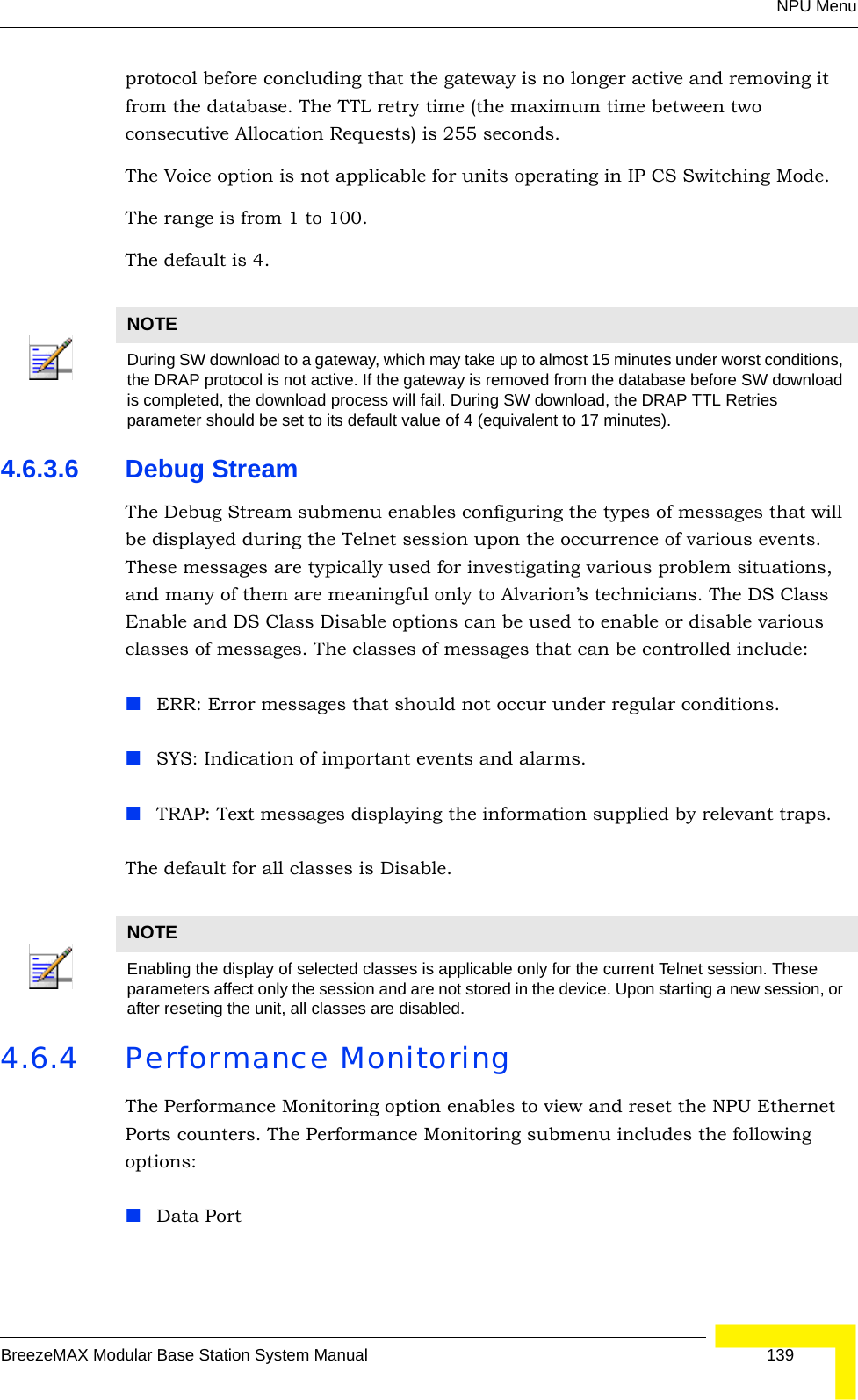 NPU MenuBreezeMAX Modular Base Station System Manual 139protocol before concluding that the gateway is no longer active and removing it from the database. The TTL retry time (the maximum time between two consecutive Allocation Requests) is 255 seconds.The Voice option is not applicable for units operating in IP CS Switching Mode.The range is from 1 to 100.The default is 4.4.6.3.6 Debug StreamThe Debug Stream submenu enables configuring the types of messages that will be displayed during the Telnet session upon the occurrence of various events. These messages are typically used for investigating various problem situations, and many of them are meaningful only to Alvarion’s technicians. The DS Class Enable and DS Class Disable options can be used to enable or disable various classes of messages. The classes of messages that can be controlled include:ERR: Error messages that should not occur under regular conditions.SYS: Indication of important events and alarms.TRAP: Text messages displaying the information supplied by relevant traps.The default for all classes is Disable.4.6.4 Performance MonitoringThe Performance Monitoring option enables to view and reset the NPU Ethernet Ports counters. The Performance Monitoring submenu includes the following options: Data PortNOTEDuring SW download to a gateway, which may take up to almost 15 minutes under worst conditions, the DRAP protocol is not active. If the gateway is removed from the database before SW download is completed, the download process will fail. During SW download, the DRAP TTL Retries parameter should be set to its default value of 4 (equivalent to 17 minutes).NOTEEnabling the display of selected classes is applicable only for the current Telnet session. These parameters affect only the session and are not stored in the device. Upon starting a new session, or after reseting the unit, all classes are disabled.