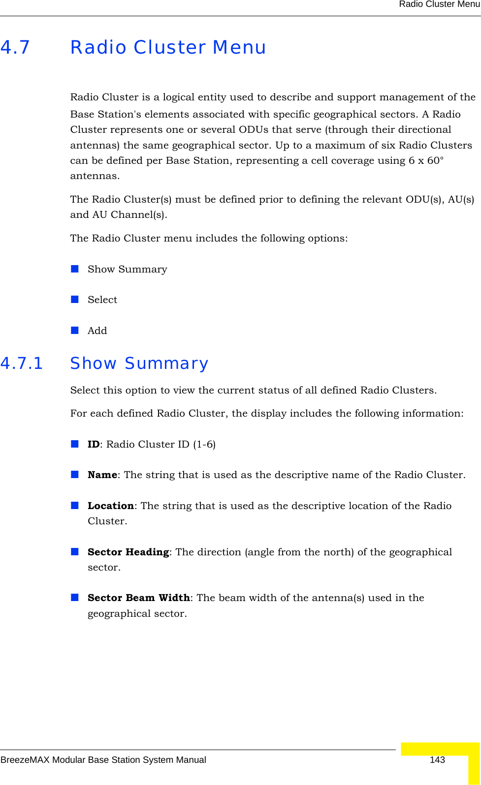 Radio Cluster MenuBreezeMAX Modular Base Station System Manual 1434.7 Radio Cluster MenuRadio Cluster is a logical entity used to describe and support management of the Base Station&apos;s elements associated with specific geographical sectors. A Radio Cluster represents one or several ODUs that serve (through their directional antennas) the same geographical sector. Up to a maximum of six Radio Clusters can be defined per Base Station, representing a cell coverage using 6 x 60° antennas.The Radio Cluster(s) must be defined prior to defining the relevant ODU(s), AU(s) and AU Channel(s).The Radio Cluster menu includes the following options:Show SummarySelectAdd4.7.1 Show SummarySelect this option to view the current status of all defined Radio Clusters.For each defined Radio Cluster, the display includes the following information:ID: Radio Cluster ID (1-6)Name: The string that is used as the descriptive name of the Radio Cluster.Location: The string that is used as the descriptive location of the Radio Cluster.Sector Heading: The direction (angle from the north) of the geographical sector.Sector Beam Width: The beam width of the antenna(s) used in the geographical sector.