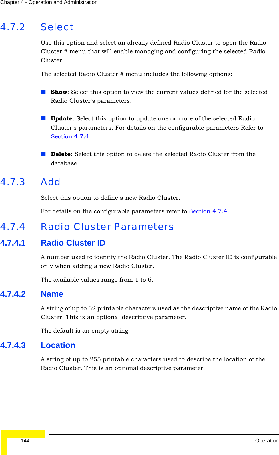  144 OperationChapter 4 - Operation and Administration4.7.2 SelectUse this option and select an already defined Radio Cluster to open the Radio Cluster # menu that will enable managing and configuring the selected Radio Cluster.The selected Radio Cluster # menu includes the following options:Show: Select this option to view the current values defined for the selected Radio Cluster&apos;s parameters.Update: Select this option to update one or more of the selected Radio Cluster&apos;s parameters. For details on the configurable parameters Refer to Section 4.7.4. Delete: Select this option to delete the selected Radio Cluster from the database.4.7.3 AddSelect this option to define a new Radio Cluster.For details on the configurable parameters refer to Section 4.7.4.4.7.4 Radio Cluster Parameters4.7.4.1 Radio Cluster IDA number used to identify the Radio Cluster. The Radio Cluster ID is configurable only when adding a new Radio Cluster.The available values range from 1 to 6.4.7.4.2 NameA string of up to 32 printable characters used as the descriptive name of the Radio Cluster. This is an optional descriptive parameter.The default is an empty string.4.7.4.3 LocationA string of up to 255 printable characters used to describe the location of the Radio Cluster. This is an optional descriptive parameter.