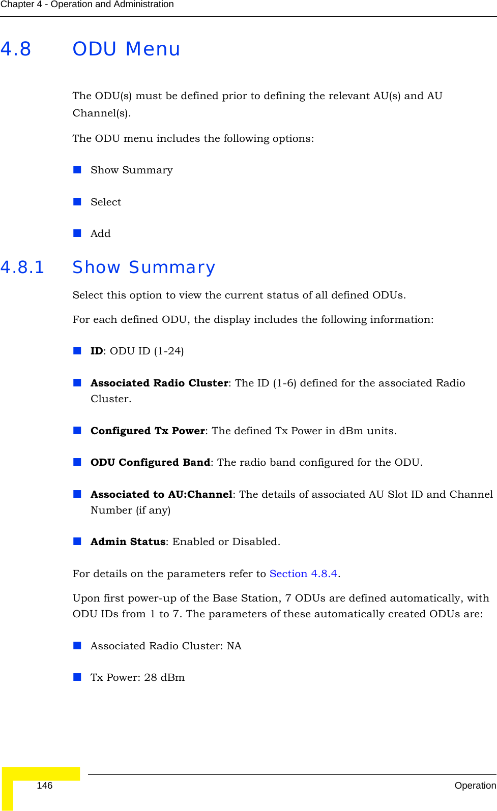  146 OperationChapter 4 - Operation and Administration4.8 ODU MenuThe ODU(s) must be defined prior to defining the relevant AU(s) and AU Channel(s).The ODU menu includes the following options:Show SummarySelectAdd4.8.1 Show SummarySelect this option to view the current status of all defined ODUs. For each defined ODU, the display includes the following information:ID: ODU ID (1-24)Associated Radio Cluster: The ID (1-6) defined for the associated Radio Cluster. Configured Tx Power: The defined Tx Power in dBm units.ODU Configured Band: The radio band configured for the ODU.Associated to AU:Channel: The details of associated AU Slot ID and Channel Number (if any)Admin Status: Enabled or Disabled.For details on the parameters refer to Section 4.8.4.Upon first power-up of the Base Station, 7 ODUs are defined automatically, with ODU IDs from 1 to 7. The parameters of these automatically created ODUs are:Associated Radio Cluster: NATx Power: 28 dBm