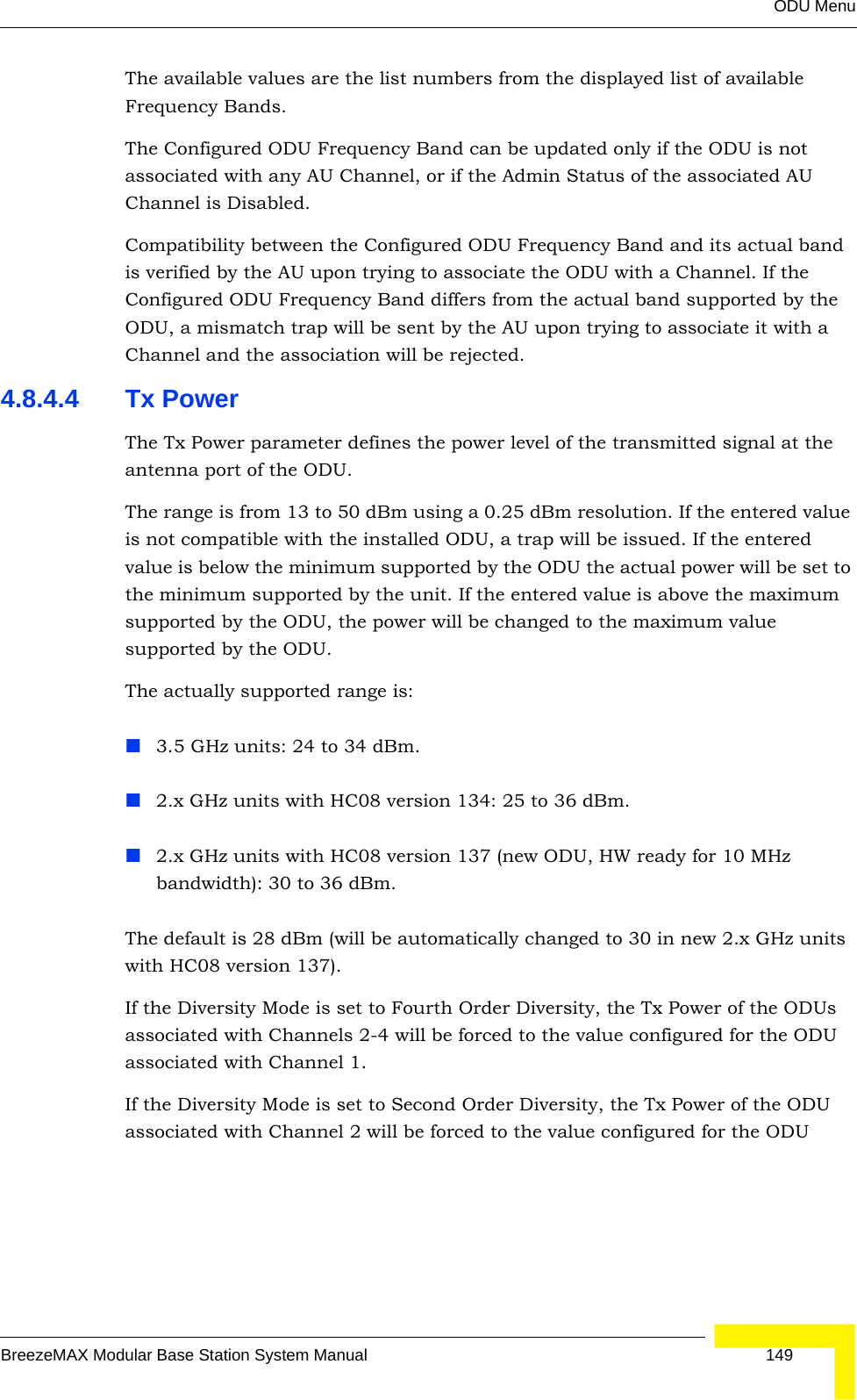 ODU MenuBreezeMAX Modular Base Station System Manual 149The available values are the list numbers from the displayed list of available Frequency Bands.The Configured ODU Frequency Band can be updated only if the ODU is not associated with any AU Channel, or if the Admin Status of the associated AU Channel is Disabled.Compatibility between the Configured ODU Frequency Band and its actual band is verified by the AU upon trying to associate the ODU with a Channel. If the Configured ODU Frequency Band differs from the actual band supported by the ODU, a mismatch trap will be sent by the AU upon trying to associate it with a Channel and the association will be rejected.4.8.4.4 Tx PowerThe Tx Power parameter defines the power level of the transmitted signal at the antenna port of the ODU.The range is from 13 to 50 dBm using a 0.25 dBm resolution. If the entered value is not compatible with the installed ODU, a trap will be issued. If the entered value is below the minimum supported by the ODU the actual power will be set to the minimum supported by the unit. If the entered value is above the maximum supported by the ODU, the power will be changed to the maximum value supported by the ODU.The actually supported range is:3.5 GHz units: 24 to 34 dBm.2.x GHz units with HC08 version 134: 25 to 36 dBm.2.x GHz units with HC08 version 137 (new ODU, HW ready for 10 MHz bandwidth): 30 to 36 dBm.The default is 28 dBm (will be automatically changed to 30 in new 2.x GHz units with HC08 version 137).If the Diversity Mode is set to Fourth Order Diversity, the Tx Power of the ODUs associated with Channels 2-4 will be forced to the value configured for the ODU associated with Channel 1.If the Diversity Mode is set to Second Order Diversity, the Tx Power of the ODU associated with Channel 2 will be forced to the value configured for the ODU 