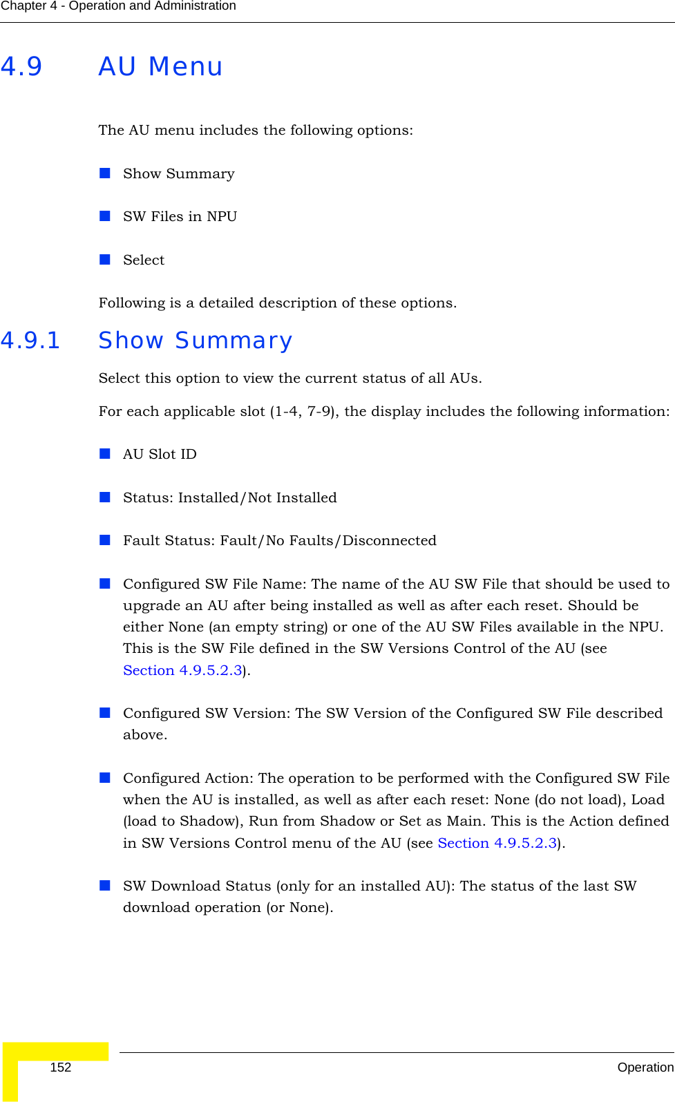  152 OperationChapter 4 - Operation and Administration4.9 AU MenuThe AU menu includes the following options:Show SummarySW Files in NPUSelectFollowing is a detailed description of these options.4.9.1 Show SummarySelect this option to view the current status of all AUs. For each applicable slot (1-4, 7-9), the display includes the following information:AU Slot IDStatus: Installed/Not InstalledFault Status: Fault/No Faults/DisconnectedConfigured SW File Name: The name of the AU SW File that should be used to upgrade an AU after being installed as well as after each reset. Should be either None (an empty string) or one of the AU SW Files available in the NPU. This is the SW File defined in the SW Versions Control of the AU (see Section 4.9.5.2.3). Configured SW Version: The SW Version of the Configured SW File described above.Configured Action: The operation to be performed with the Configured SW File when the AU is installed, as well as after each reset: None (do not load), Load (load to Shadow), Run from Shadow or Set as Main. This is the Action defined in SW Versions Control menu of the AU (see Section 4.9.5.2.3).SW Download Status (only for an installed AU): The status of the last SW download operation (or None).