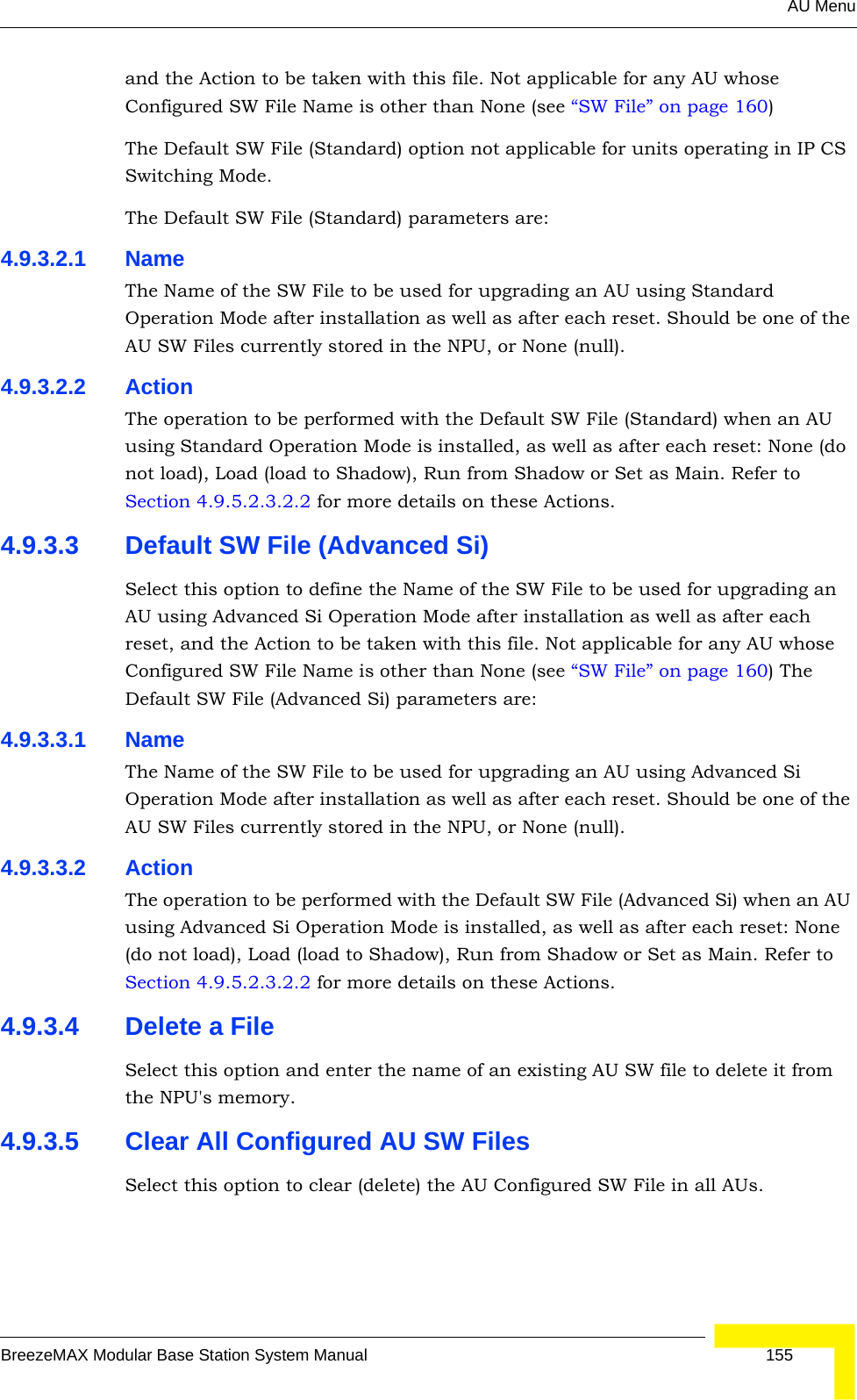 AU MenuBreezeMAX Modular Base Station System Manual 155and the Action to be taken with this file. Not applicable for any AU whose Configured SW File Name is other than None (see “SW File” on page 160)The Default SW File (Standard) option not applicable for units operating in IP CS Switching Mode.The Default SW File (Standard) parameters are:4.9.3.2.1 NameThe Name of the SW File to be used for upgrading an AU using Standard Operation Mode after installation as well as after each reset. Should be one of the AU SW Files currently stored in the NPU, or None (null).4.9.3.2.2 ActionThe operation to be performed with the Default SW File (Standard) when an AU using Standard Operation Mode is installed, as well as after each reset: None (do not load), Load (load to Shadow), Run from Shadow or Set as Main. Refer to Section 4.9.5.2.3.2.2 for more details on these Actions.4.9.3.3 Default SW File (Advanced Si)Select this option to define the Name of the SW File to be used for upgrading an AU using Advanced Si Operation Mode after installation as well as after each reset, and the Action to be taken with this file. Not applicable for any AU whose Configured SW File Name is other than None (see “SW File” on page 160) The Default SW File (Advanced Si) parameters are:4.9.3.3.1 NameThe Name of the SW File to be used for upgrading an AU using Advanced Si Operation Mode after installation as well as after each reset. Should be one of the AU SW Files currently stored in the NPU, or None (null).4.9.3.3.2 ActionThe operation to be performed with the Default SW File (Advanced Si) when an AU using Advanced Si Operation Mode is installed, as well as after each reset: None (do not load), Load (load to Shadow), Run from Shadow or Set as Main. Refer to Section 4.9.5.2.3.2.2 for more details on these Actions.4.9.3.4 Delete a FileSelect this option and enter the name of an existing AU SW file to delete it from the NPU&apos;s memory.4.9.3.5 Clear All Configured AU SW FilesSelect this option to clear (delete) the AU Configured SW File in all AUs.