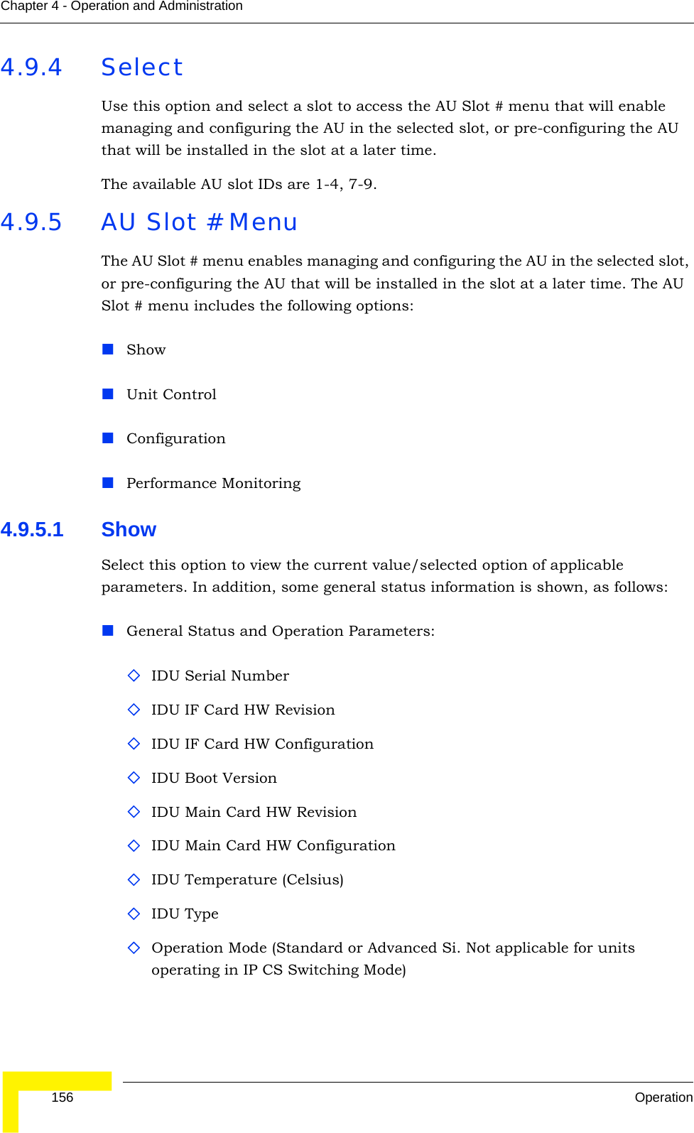  156 OperationChapter 4 - Operation and Administration4.9.4 SelectUse this option and select a slot to access the AU Slot # menu that will enable managing and configuring the AU in the selected slot, or pre-configuring the AU that will be installed in the slot at a later time.The available AU slot IDs are 1-4, 7-9. 4.9.5 AU Slot # MenuThe AU Slot # menu enables managing and configuring the AU in the selected slot, or pre-configuring the AU that will be installed in the slot at a later time. The AU Slot # menu includes the following options:Show Unit ControlConfigurationPerformance Monitoring4.9.5.1 Show Select this option to view the current value/selected option of applicable parameters. In addition, some general status information is shown, as follows:General Status and Operation Parameters:IDU Serial NumberIDU IF Card HW RevisionIDU IF Card HW ConfigurationIDU Boot VersionIDU Main Card HW RevisionIDU Main Card HW ConfigurationIDU Temperature (Celsius)IDU TypeOperation Mode (Standard or Advanced Si. Not applicable for units operating in IP CS Switching Mode)