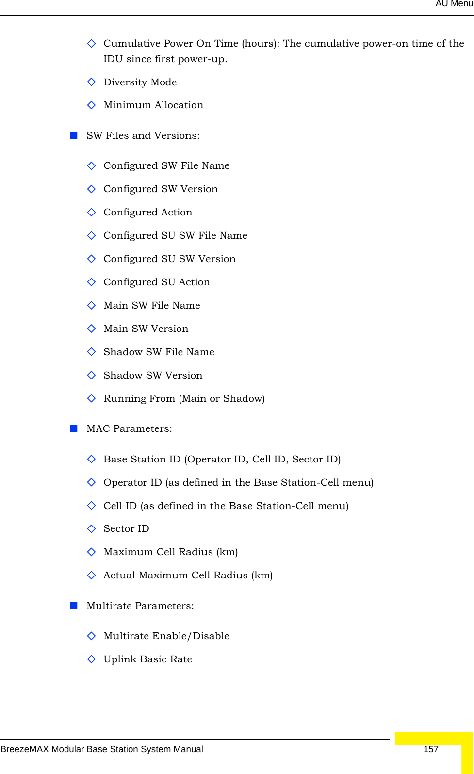 AU MenuBreezeMAX Modular Base Station System Manual 157Cumulative Power On Time (hours): The cumulative power-on time of the IDU since first power-up.Diversity ModeMinimum AllocationSW Files and Versions:Configured SW File Name Configured SW VersionConfigured ActionConfigured SU SW File Name Configured SU SW VersionConfigured SU ActionMain SW File NameMain SW VersionShadow SW File NameShadow SW VersionRunning From (Main or Shadow)MAC Parameters:Base Station ID (Operator ID, Cell ID, Sector ID)Operator ID (as defined in the Base Station-Cell menu)Cell ID (as defined in the Base Station-Cell menu)Sector IDMaximum Cell Radius (km)Actual Maximum Cell Radius (km)Multirate Parameters:Multirate Enable/DisableUplink Basic Rate