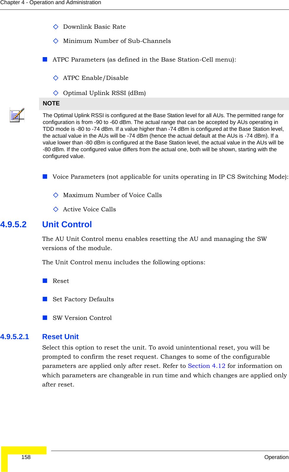  158 OperationChapter 4 - Operation and AdministrationDownlink Basic RateMinimum Number of Sub-ChannelsATPC Parameters (as defined in the Base Station-Cell menu):ATPC Enable/DisableOptimal Uplink RSSI (dBm)Voice Parameters (not applicable for units operating in IP CS Switching Mode):Maximum Number of Voice CallsActive Voice Calls4.9.5.2 Unit ControlThe AU Unit Control menu enables resetting the AU and managing the SW versions of the module.The Unit Control menu includes the following options:ResetSet Factory DefaultsSW Version Control4.9.5.2.1 Reset UnitSelect this option to reset the unit. To avoid unintentional reset, you will be prompted to confirm the reset request. Changes to some of the configurable parameters are applied only after reset. Refer to Section 4.12 for information on which parameters are changeable in run time and which changes are applied only after reset. NOTEThe Optimal Uplink RSSI is configured at the Base Station level for all AUs. The permitted range for configuration is from -90 to -60 dBm. The actual range that can be accepted by AUs operating in TDD mode is -80 to -74 dBm. If a value higher than -74 dBm is configured at the Base Station level, the actual value in the AUs will be -74 dBm (hence the actual default at the AUs is -74 dBm). If a value lower than -80 dBm is configured at the Base Station level, the actual value in the AUs will be -80 dBm. If the configured value differs from the actual one, both will be shown, starting with the configured value.