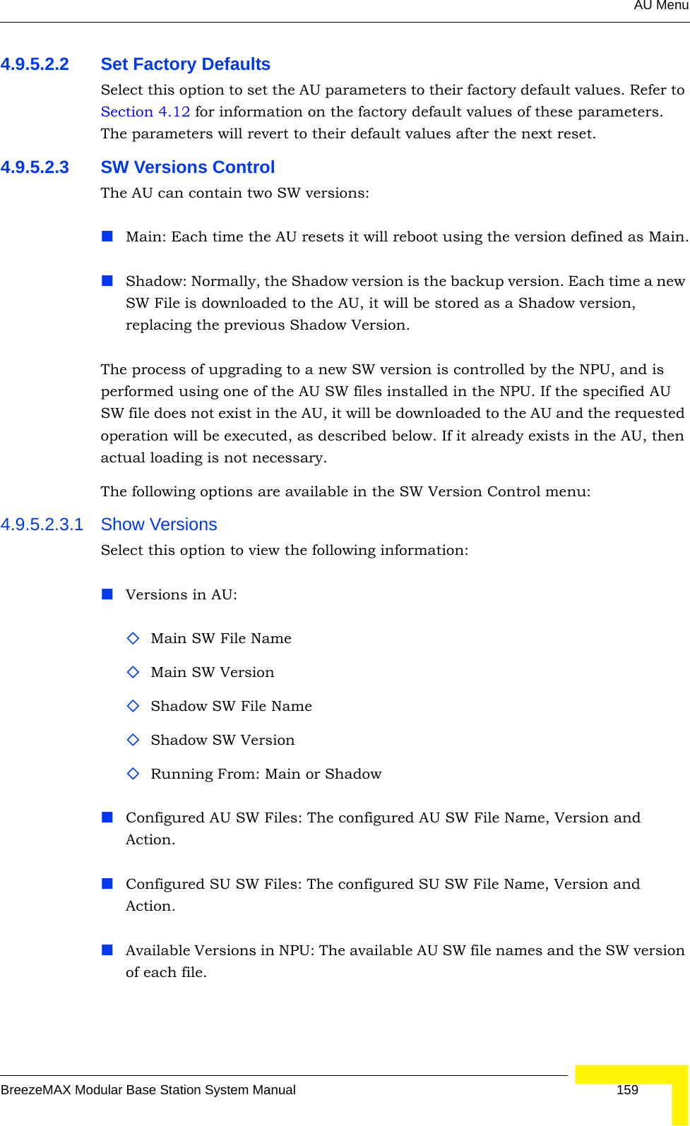 AU MenuBreezeMAX Modular Base Station System Manual 1594.9.5.2.2 Set Factory DefaultsSelect this option to set the AU parameters to their factory default values. Refer to Section 4.12 for information on the factory default values of these parameters. The parameters will revert to their default values after the next reset.4.9.5.2.3 SW Versions ControlThe AU can contain two SW versions:Main: Each time the AU resets it will reboot using the version defined as Main.Shadow: Normally, the Shadow version is the backup version. Each time a new SW File is downloaded to the AU, it will be stored as a Shadow version, replacing the previous Shadow Version.The process of upgrading to a new SW version is controlled by the NPU, and is performed using one of the AU SW files installed in the NPU. If the specified AU SW file does not exist in the AU, it will be downloaded to the AU and the requested operation will be executed, as described below. If it already exists in the AU, then actual loading is not necessary. The following options are available in the SW Version Control menu:4.9.5.2.3.1 Show VersionsSelect this option to view the following information:Versions in AU:Main SW File NameMain SW VersionShadow SW File NameShadow SW VersionRunning From: Main or ShadowConfigured AU SW Files: The configured AU SW File Name, Version and Action.Configured SU SW Files: The configured SU SW File Name, Version and Action.Available Versions in NPU: The available AU SW file names and the SW version of each file.