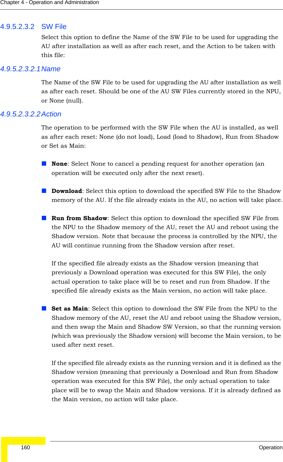  160 OperationChapter 4 - Operation and Administration4.9.5.2.3.2 SW File Select this option to define the Name of the SW File to be used for upgrading the AU after installation as well as after each reset, and the Action to be taken with this file:4.9.5.2.3.2.1NameThe Name of the SW File to be used for upgrading the AU after installation as well as after each reset. Should be one of the AU SW Files currently stored in the NPU, or None (null).4.9.5.2.3.2.2ActionThe operation to be performed with the SW File when the AU is installed, as well as after each reset: None (do not load), Load (load to Shadow), Run from Shadow or Set as Main:None: Select None to cancel a pending request for another operation (an operation will be executed only after the next reset).Download: Select this option to download the specified SW File to the Shadow memory of the AU. If the file already exists in the AU, no action will take place.Run from Shadow: Select this option to download the specified SW File from the NPU to the Shadow memory of the AU, reset the AU and reboot using the Shadow version. Note that because the process is controlled by the NPU, the AU will continue running from the Shadow version after reset. If the specified file already exists as the Shadow version (meaning that previously a Download operation was executed for this SW File), the only actual operation to take place will be to reset and run from Shadow. If the specified file already exists as the Main version, no action will take place.Set as Main: Select this option to download the SW File from the NPU to the Shadow memory of the AU, reset the AU and reboot using the Shadow version, and then swap the Main and Shadow SW Version, so that the running version (which was previously the Shadow version) will become the Main version, to be used after next reset.If the specified file already exists as the running version and it is defined as the Shadow version (meaning that previously a Download and Run from Shadow operation was executed for this SW File), the only actual operation to take place will be to swap the Main and Shadow versions. If it is already defined as the Main version, no action will take place.