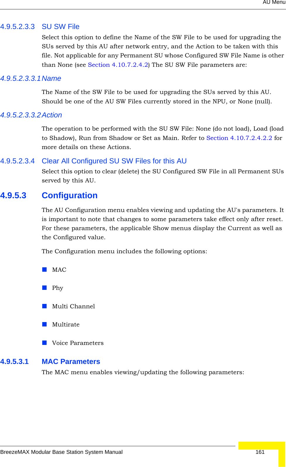 AU MenuBreezeMAX Modular Base Station System Manual 1614.9.5.2.3.3 SU SW File Select this option to define the Name of the SW File to be used for upgrading the SUs served by this AU after network entry, and the Action to be taken with this file. Not applicable for any Permanent SU whose Configured SW File Name is other than None (see Section 4.10.7.2.4.2) The SU SW File parameters are:4.9.5.2.3.3.1NameThe Name of the SW File to be used for upgrading the SUs served by this AU. Should be one of the AU SW Files currently stored in the NPU, or None (null).4.9.5.2.3.3.2ActionThe operation to be performed with the SU SW File: None (do not load), Load (load to Shadow), Run from Shadow or Set as Main. Refer to Section 4.10.7.2.4.2.2 for more details on these Actions.4.9.5.2.3.4 Clear All Configured SU SW Files for this AUSelect this option to clear (delete) the SU Configured SW File in all Permanent SUs served by this AU.4.9.5.3 ConfigurationThe AU Configuration menu enables viewing and updating the AU&apos;s parameters. It is important to note that changes to some parameters take effect only after reset. For these parameters, the applicable Show menus display the Current as well as the Configured value. The Configuration menu includes the following options:MACPhyMulti ChannelMultirateVoice Parameters4.9.5.3.1 MAC ParametersThe MAC menu enables viewing/updating the following parameters: