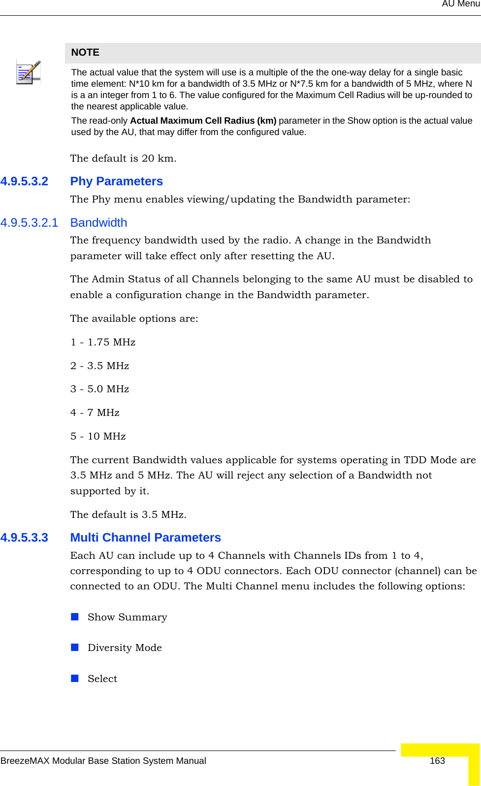 AU MenuBreezeMAX Modular Base Station System Manual 163The default is 20 km.4.9.5.3.2 Phy ParametersThe Phy menu enables viewing/updating the Bandwidth parameter:4.9.5.3.2.1 BandwidthThe frequency bandwidth used by the radio. A change in the Bandwidth parameter will take effect only after resetting the AU.The Admin Status of all Channels belonging to the same AU must be disabled to enable a configuration change in the Bandwidth parameter.The available options are:1 - 1.75 MHz2 - 3.5 MHz3 - 5.0 MHz4 - 7 MHz5 - 10 MHzThe current Bandwidth values applicable for systems operating in TDD Mode are 3.5 MHz and 5 MHz. The AU will reject any selection of a Bandwidth not supported by it.The default is 3.5 MHz.4.9.5.3.3 Multi Channel ParametersEach AU can include up to 4 Channels with Channels IDs from 1 to 4, corresponding to up to 4 ODU connectors. Each ODU connector (channel) can be connected to an ODU. The Multi Channel menu includes the following options:Show SummaryDiversity ModeSelectNOTEThe actual value that the system will use is a multiple of the the one-way delay for a single basic time element: N*10 km for a bandwidth of 3.5 MHz or N*7.5 km for a bandwidth of 5 MHz, where N is a an integer from 1 to 6. The value configured for the Maximum Cell Radius will be up-rounded to the nearest applicable value.The read-only Actual Maximum Cell Radius (km) parameter in the Show option is the actual value used by the AU, that may differ from the configured value.