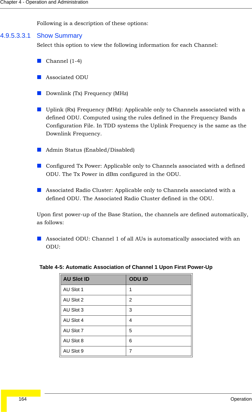  164 OperationChapter 4 - Operation and AdministrationFollowing is a description of these options:4.9.5.3.3.1 Show SummarySelect this option to view the following information for each Channel:Channel (1-4)Associated ODUDownlink (Tx) Frequency (MHz)Uplink (Rx) Frequency (MHz): Applicable only to Channels associated with a defined ODU. Computed using the rules defined in the Frequency Bands Configuration File. In TDD systems the Uplink Frequency is the same as the Downlink Frequency.Admin Status (Enabled/Disabled)Configured Tx Power: Applicable only to Channels associated with a defined ODU. The Tx Power in dBm configured in the ODU.Associated Radio Cluster: Applicable only to Channels associated with a defined ODU. The Associated Radio Cluster defined in the ODU.Upon first power-up of the Base Station, the channels are defined automatically, as follows:Associated ODU: Channel 1 of all AUs is automatically associated with an ODU:Table 4-5: Automatic Association of Channel 1 Upon First Power-UpAU Slot ID ODU IDAU Slot 1 1AU Slot 2 2AU Slot 3 3AU Slot 4 4AU Slot 7 5AU Slot 8 6AU Slot 9 7