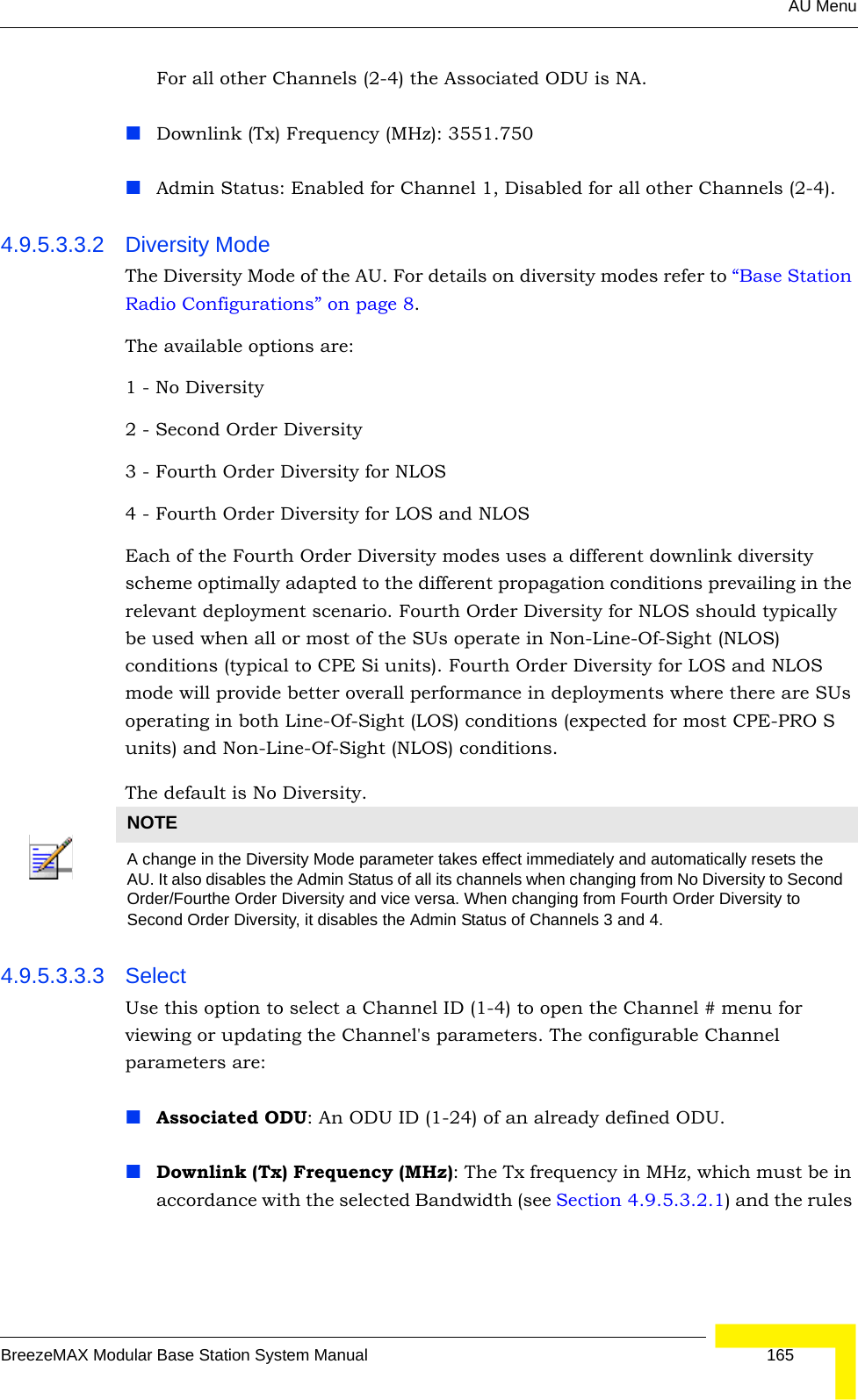 AU MenuBreezeMAX Modular Base Station System Manual 165For all other Channels (2-4) the Associated ODU is NA.Downlink (Tx) Frequency (MHz): 3551.750Admin Status: Enabled for Channel 1, Disabled for all other Channels (2-4).4.9.5.3.3.2 Diversity ModeThe Diversity Mode of the AU. For details on diversity modes refer to “Base Station Radio Configurations” on page 8.The available options are:1 - No Diversity2 - Second Order Diversity3 - Fourth Order Diversity for NLOS4 - Fourth Order Diversity for LOS and NLOSEach of the Fourth Order Diversity modes uses a different downlink diversity scheme optimally adapted to the different propagation conditions prevailing in the relevant deployment scenario. Fourth Order Diversity for NLOS should typically be used when all or most of the SUs operate in Non-Line-Of-Sight (NLOS) conditions (typical to CPE Si units). Fourth Order Diversity for LOS and NLOS mode will provide better overall performance in deployments where there are SUs operating in both Line-Of-Sight (LOS) conditions (expected for most CPE-PRO S units) and Non-Line-Of-Sight (NLOS) conditions.The default is No Diversity.4.9.5.3.3.3 SelectUse this option to select a Channel ID (1-4) to open the Channel # menu for viewing or updating the Channel&apos;s parameters. The configurable Channel parameters are:Associated ODU: An ODU ID (1-24) of an already defined ODU.Downlink (Tx) Frequency (MHz): The Tx frequency in MHz, which must be in accordance with the selected Bandwidth (see Section 4.9.5.3.2.1) and the rules NOTEA change in the Diversity Mode parameter takes effect immediately and automatically resets the AU. It also disables the Admin Status of all its channels when changing from No Diversity to Second Order/Fourthe Order Diversity and vice versa. When changing from Fourth Order Diversity to Second Order Diversity, it disables the Admin Status of Channels 3 and 4.