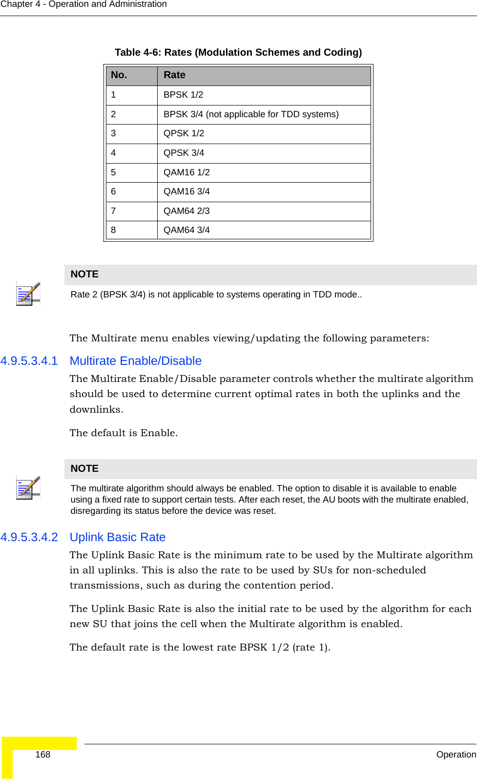  168 OperationChapter 4 - Operation and AdministrationThe Multirate menu enables viewing/updating the following parameters:4.9.5.3.4.1 Multirate Enable/DisableThe Multirate Enable/Disable parameter controls whether the multirate algorithm should be used to determine current optimal rates in both the uplinks and the downlinks. The default is Enable.4.9.5.3.4.2 Uplink Basic RateThe Uplink Basic Rate is the minimum rate to be used by the Multirate algorithm in all uplinks. This is also the rate to be used by SUs for non-scheduled transmissions, such as during the contention period.The Uplink Basic Rate is also the initial rate to be used by the algorithm for each new SU that joins the cell when the Multirate algorithm is enabled.The default rate is the lowest rate BPSK 1/2 (rate 1).Table 4-6: Rates (Modulation Schemes and Coding)No. Rate1 BPSK 1/22 BPSK 3/4 (not applicable for TDD systems)3 QPSK 1/2 4 QPSK 3/4 5 QAM16 1/2 6 QAM16 3/4 7QAM64 2/38 QAM64 3/4 NOTERate 2 (BPSK 3/4) is not applicable to systems operating in TDD mode..NOTEThe multirate algorithm should always be enabled. The option to disable it is available to enable using a fixed rate to support certain tests. After each reset, the AU boots with the multirate enabled, disregarding its status before the device was reset.