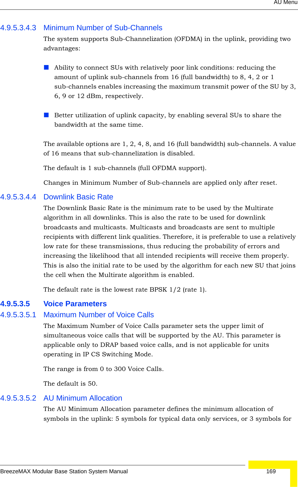 AU MenuBreezeMAX Modular Base Station System Manual 1694.9.5.3.4.3 Minimum Number of Sub-ChannelsThe system supports Sub-Channelization (OFDMA) in the uplink, providing two advantages:Ability to connect SUs with relatively poor link conditions: reducing the amount of uplink sub-channels from 16 (full bandwidth) to 8, 4, 2 or 1 sub-channels enables increasing the maximum transmit power of the SU by 3, 6, 9 or 12 dBm, respectively.Better utilization of uplink capacity, by enabling several SUs to share the bandwidth at the same time.The available options are 1, 2, 4, 8, and 16 (full bandwidth) sub-channels. A value of 16 means that sub-channelization is disabled. The default is 1 sub-channels (full OFDMA support).Changes in Minimum Number of Sub-channels are applied only after reset.4.9.5.3.4.4 Downlink Basic RateThe Downlink Basic Rate is the minimum rate to be used by the Multirate algorithm in all downlinks. This is also the rate to be used for downlink broadcasts and multicasts. Multicasts and broadcasts are sent to multiple recipients with different link qualities. Therefore, it is preferable to use a relatively low rate for these transmissions, thus reducing the probability of errors and increasing the likelihood that all intended recipients will receive them properly. This is also the initial rate to be used by the algorithm for each new SU that joins the cell when the Multirate algorithm is enabled.The default rate is the lowest rate BPSK 1/2 (rate 1).4.9.5.3.5 Voice Parameters4.9.5.3.5.1 Maximum Number of Voice CallsThe Maximum Number of Voice Calls parameter sets the upper limit of simultaneous voice calls that will be supported by the AU. This parameter is applicable only to DRAP based voice calls, and is not applicable for units operating in IP CS Switching Mode.The range is from 0 to 300 Voice Calls.The default is 50.4.9.5.3.5.2 AU Minimum AllocationThe AU Minimum Allocation parameter defines the minimum allocation of symbols in the uplink: 5 symbols for typical data only services, or 3 symbols for 