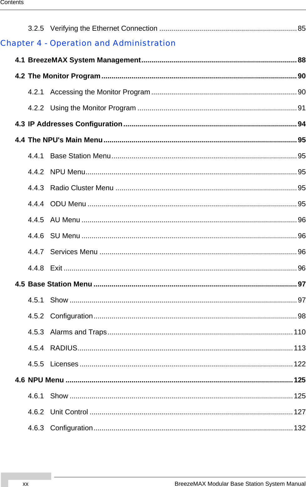 xx BreezeMAX Modular Base Station System ManualContents3.2.5 Verifying the Ethernet Connection .....................................................................85Chapter 4 - Operation and Administration4.1 BreezeMAX System Management..............................................................................884.2 The Monitor Program..................................................................................................904.2.1 Accessing the Monitor Program.........................................................................904.2.2 Using the Monitor Program ................................................................................914.3 IP Addresses Configuration.......................................................................................944.4 The NPU&apos;s Main Menu.................................................................................................954.4.1 Base Station Menu.............................................................................................954.4.2 NPU Menu..........................................................................................................954.4.3 Radio Cluster Menu ...........................................................................................954.4.4 ODU Menu .........................................................................................................954.4.5 AU Menu ............................................................................................................964.4.6 SU Menu ............................................................................................................964.4.7 Services Menu ...................................................................................................964.4.8 Exit .....................................................................................................................964.5 Base Station Menu ......................................................................................................974.5.1 Show ..................................................................................................................974.5.2 Configuration......................................................................................................984.5.3 Alarms and Traps.............................................................................................1104.5.4 RADIUS............................................................................................................1134.5.5 Licenses...........................................................................................................1224.6 NPU Menu ..................................................................................................................1254.6.1 Show ................................................................................................................1254.6.2 Unit Control ......................................................................................................1274.6.3 Configuration....................................................................................................132