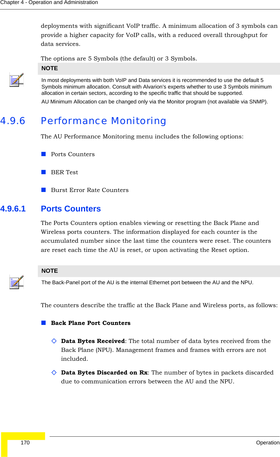  170 OperationChapter 4 - Operation and Administrationdeployments with significant VoIP traffic. A minimum allocation of 3 symbols can provide a higher capacity for VoIP calls, with a reduced overall throughput for data services.The options are 5 Symbols (the default) or 3 Symbols.4.9.6 Performance MonitoringThe AU Performance Monitoring menu includes the following options:Ports CountersBER TestBurst Error Rate Counters4.9.6.1 Ports CountersThe Ports Counters option enables viewing or resetting the Back Plane and Wireless ports counters. The information displayed for each counter is the accumulated number since the last time the counters were reset. The counters are reset each time the AU is reset, or upon activating the Reset option.The counters describe the traffic at the Back Plane and Wireless ports, as follows: Back Plane Port CountersData Bytes Received: The total number of data bytes received from the Back Plane (NPU). Management frames and frames with errors are not included.Data Bytes Discarded on Rx: The number of bytes in packets discarded due to communication errors between the AU and the NPU.NOTEIn most deployments with both VoIP and Data services it is recommended to use the default 5 Symbols minimum allocation. Consult with Alvarion’s experts whether to use 3 Symbols minimum allocation in certain sectors, according to the specific traffic that should be supported. AU Minimum Allocation can be changed only via the Monitor program (not available via SNMP).NOTEThe Back-Panel port of the AU is the internal Ethernet port between the AU and the NPU.