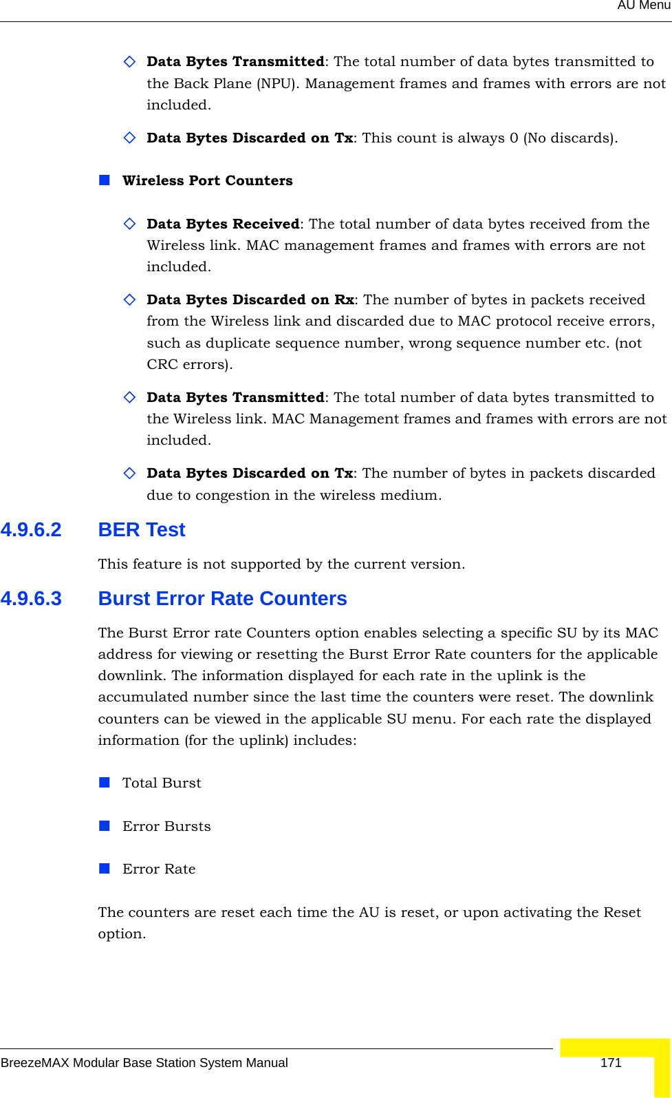 AU MenuBreezeMAX Modular Base Station System Manual 171Data Bytes Transmitted: The total number of data bytes transmitted to the Back Plane (NPU). Management frames and frames with errors are not included.Data Bytes Discarded on Tx: This count is always 0 (No discards).Wireless Port CountersData Bytes Received: The total number of data bytes received from the Wireless link. MAC management frames and frames with errors are not included.Data Bytes Discarded on Rx: The number of bytes in packets received from the Wireless link and discarded due to MAC protocol receive errors, such as duplicate sequence number, wrong sequence number etc. (not CRC errors).Data Bytes Transmitted: The total number of data bytes transmitted to the Wireless link. MAC Management frames and frames with errors are not included.Data Bytes Discarded on Tx: The number of bytes in packets discarded due to congestion in the wireless medium.4.9.6.2 BER TestThis feature is not supported by the current version.4.9.6.3 Burst Error Rate CountersThe Burst Error rate Counters option enables selecting a specific SU by its MAC address for viewing or resetting the Burst Error Rate counters for the applicable downlink. The information displayed for each rate in the uplink is the accumulated number since the last time the counters were reset. The downlink counters can be viewed in the applicable SU menu. For each rate the displayed information (for the uplink) includes:Total BurstError BurstsError RateThe counters are reset each time the AU is reset, or upon activating the Reset option.