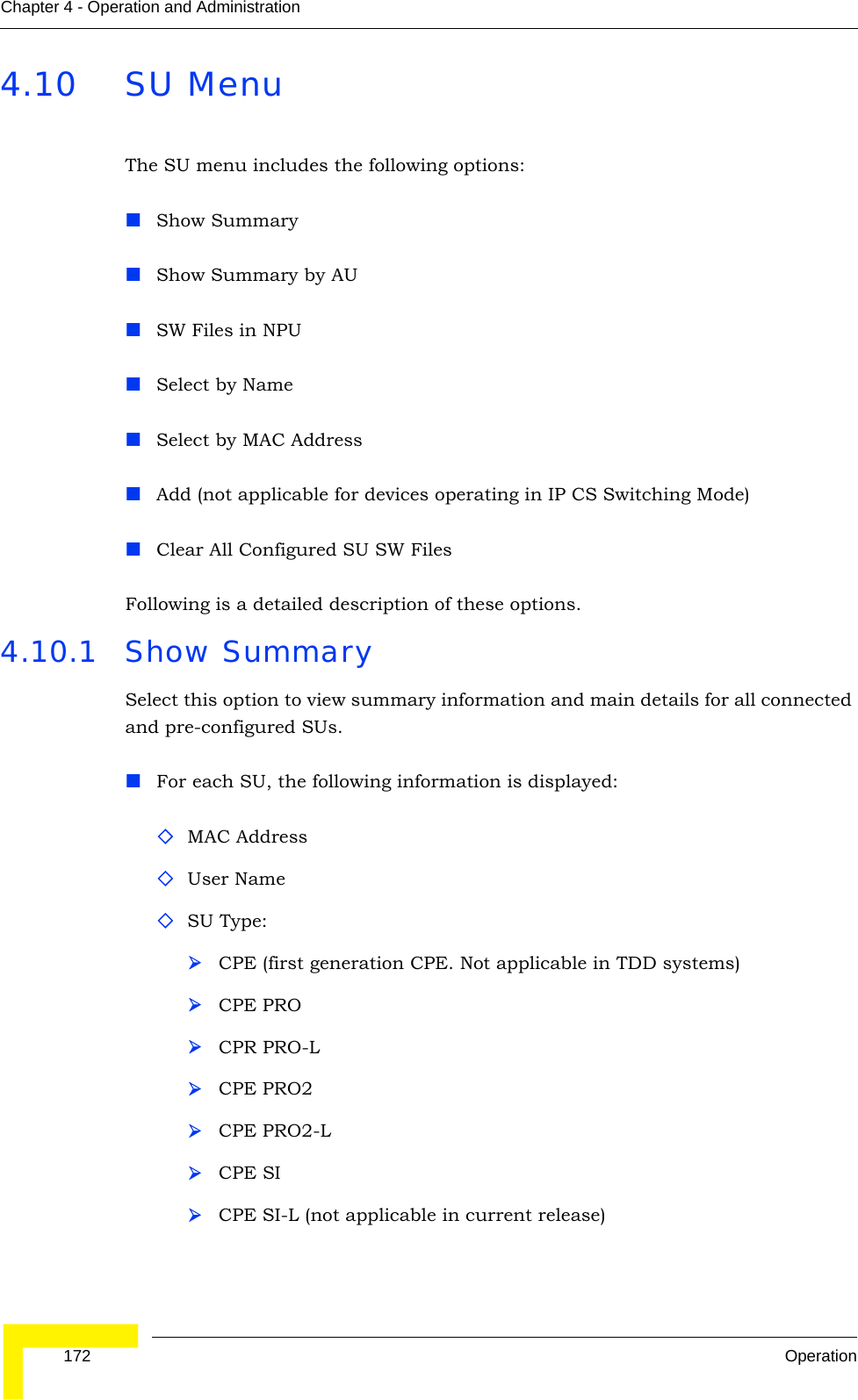  172 OperationChapter 4 - Operation and Administration4.10 SU MenuThe SU menu includes the following options:Show SummaryShow Summary by AUSW Files in NPUSelect by NameSelect by MAC AddressAdd (not applicable for devices operating in IP CS Switching Mode)Clear All Configured SU SW FilesFollowing is a detailed description of these options.4.10.1 Show SummarySelect this option to view summary information and main details for all connected and pre-configured SUs. For each SU, the following information is displayed:MAC AddressUser NameSU Type: ¾CPE (first generation CPE. Not applicable in TDD systems)¾CPE PRO¾CPR PRO-L¾CPE PRO2¾CPE PRO2-L¾CPE SI¾CPE SI-L (not applicable in current release)