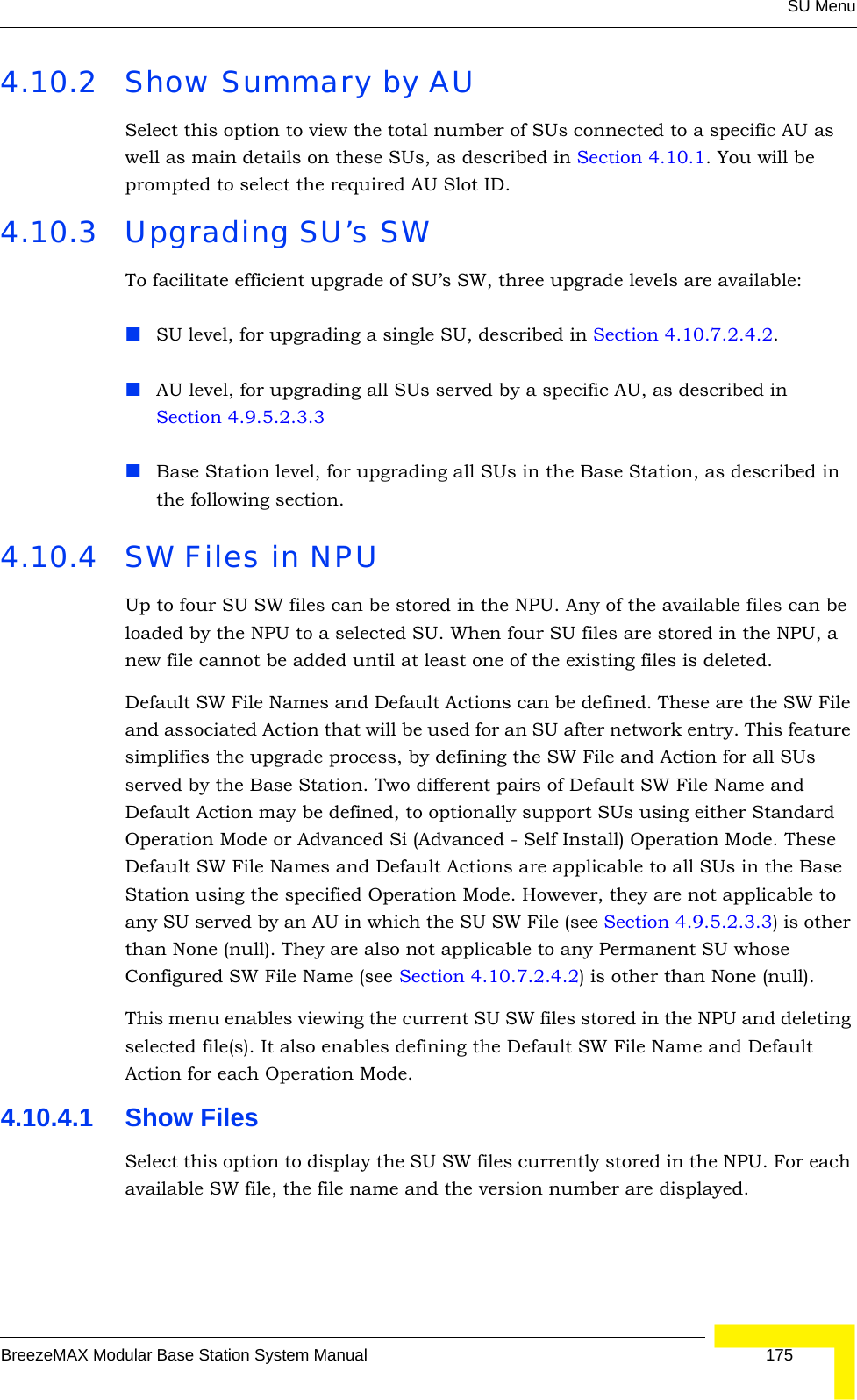 SU MenuBreezeMAX Modular Base Station System Manual 1754.10.2 Show Summary by AUSelect this option to view the total number of SUs connected to a specific AU as well as main details on these SUs, as described in Section 4.10.1. You will be prompted to select the required AU Slot ID.4.10.3 Upgrading SU’s SWTo facilitate efficient upgrade of SU’s SW, three upgrade levels are available:SU level, for upgrading a single SU, described in Section 4.10.7.2.4.2.AU level, for upgrading all SUs served by a specific AU, as described in Section 4.9.5.2.3.3Base Station level, for upgrading all SUs in the Base Station, as described in the following section.4.10.4 SW Files in NPUUp to four SU SW files can be stored in the NPU. Any of the available files can be loaded by the NPU to a selected SU. When four SU files are stored in the NPU, a new file cannot be added until at least one of the existing files is deleted. Default SW File Names and Default Actions can be defined. These are the SW File and associated Action that will be used for an SU after network entry. This feature simplifies the upgrade process, by defining the SW File and Action for all SUs served by the Base Station. Two different pairs of Default SW File Name and Default Action may be defined, to optionally support SUs using either Standard Operation Mode or Advanced Si (Advanced - Self Install) Operation Mode. These Default SW File Names and Default Actions are applicable to all SUs in the Base Station using the specified Operation Mode. However, they are not applicable to any SU served by an AU in which the SU SW File (see Section 4.9.5.2.3.3) is other than None (null). They are also not applicable to any Permanent SU whose Configured SW File Name (see Section 4.10.7.2.4.2) is other than None (null).This menu enables viewing the current SU SW files stored in the NPU and deleting selected file(s). It also enables defining the Default SW File Name and Default Action for each Operation Mode. 4.10.4.1 Show FilesSelect this option to display the SU SW files currently stored in the NPU. For each available SW file, the file name and the version number are displayed.