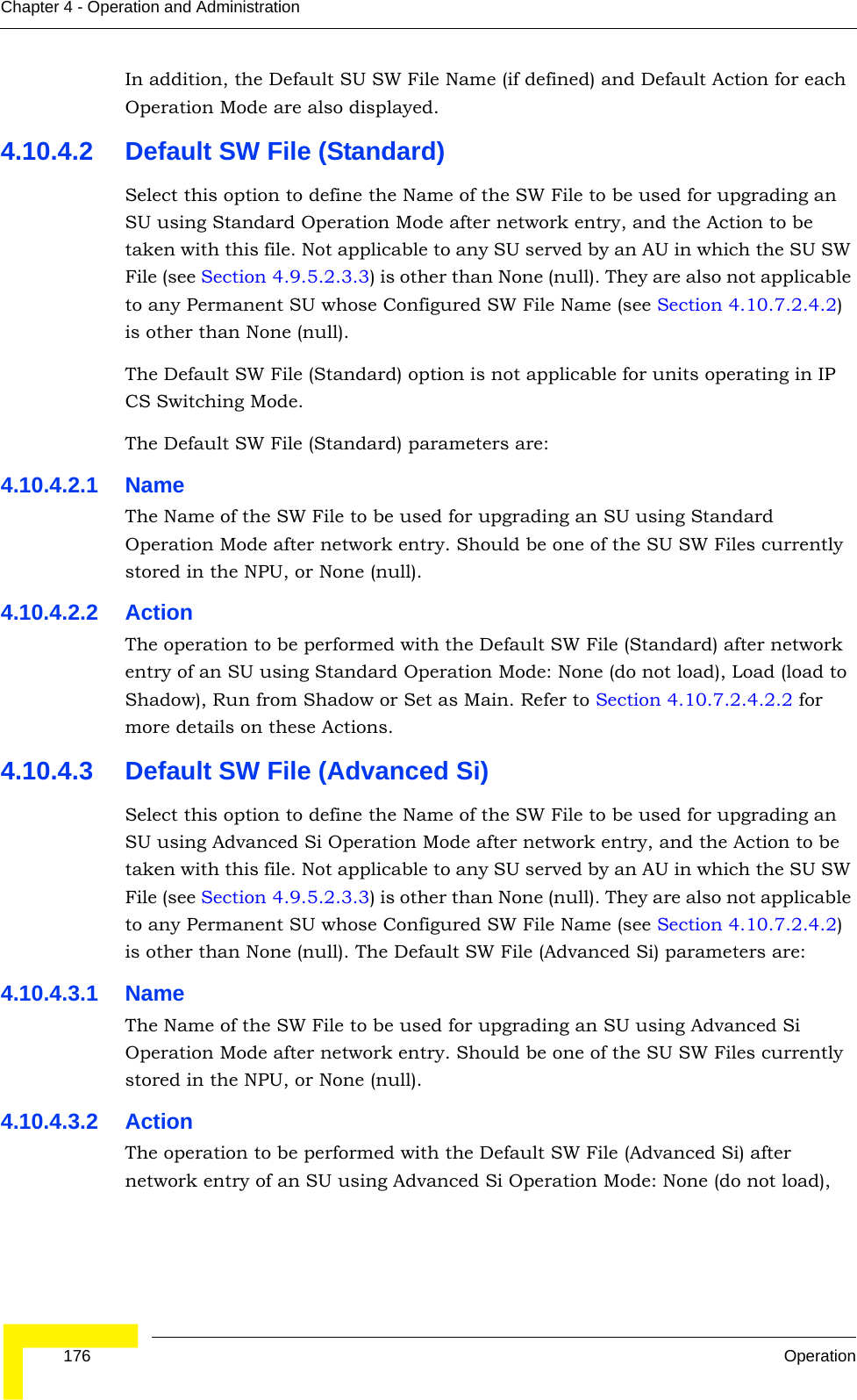  176 OperationChapter 4 - Operation and AdministrationIn addition, the Default SU SW File Name (if defined) and Default Action for each Operation Mode are also displayed.4.10.4.2 Default SW File (Standard)Select this option to define the Name of the SW File to be used for upgrading an SU using Standard Operation Mode after network entry, and the Action to be taken with this file. Not applicable to any SU served by an AU in which the SU SW File (see Section 4.9.5.2.3.3) is other than None (null). They are also not applicable to any Permanent SU whose Configured SW File Name (see Section 4.10.7.2.4.2) is other than None (null).The Default SW File (Standard) option is not applicable for units operating in IP CS Switching Mode.The Default SW File (Standard) parameters are:4.10.4.2.1 NameThe Name of the SW File to be used for upgrading an SU using Standard Operation Mode after network entry. Should be one of the SU SW Files currently stored in the NPU, or None (null).4.10.4.2.2 ActionThe operation to be performed with the Default SW File (Standard) after network entry of an SU using Standard Operation Mode: None (do not load), Load (load to Shadow), Run from Shadow or Set as Main. Refer to Section 4.10.7.2.4.2.2 for more details on these Actions.4.10.4.3 Default SW File (Advanced Si)Select this option to define the Name of the SW File to be used for upgrading an SU using Advanced Si Operation Mode after network entry, and the Action to be taken with this file. Not applicable to any SU served by an AU in which the SU SW File (see Section 4.9.5.2.3.3) is other than None (null). They are also not applicable to any Permanent SU whose Configured SW File Name (see Section 4.10.7.2.4.2) is other than None (null). The Default SW File (Advanced Si) parameters are:4.10.4.3.1 NameThe Name of the SW File to be used for upgrading an SU using Advanced Si Operation Mode after network entry. Should be one of the SU SW Files currently stored in the NPU, or None (null).4.10.4.3.2 ActionThe operation to be performed with the Default SW File (Advanced Si) after network entry of an SU using Advanced Si Operation Mode: None (do not load), 