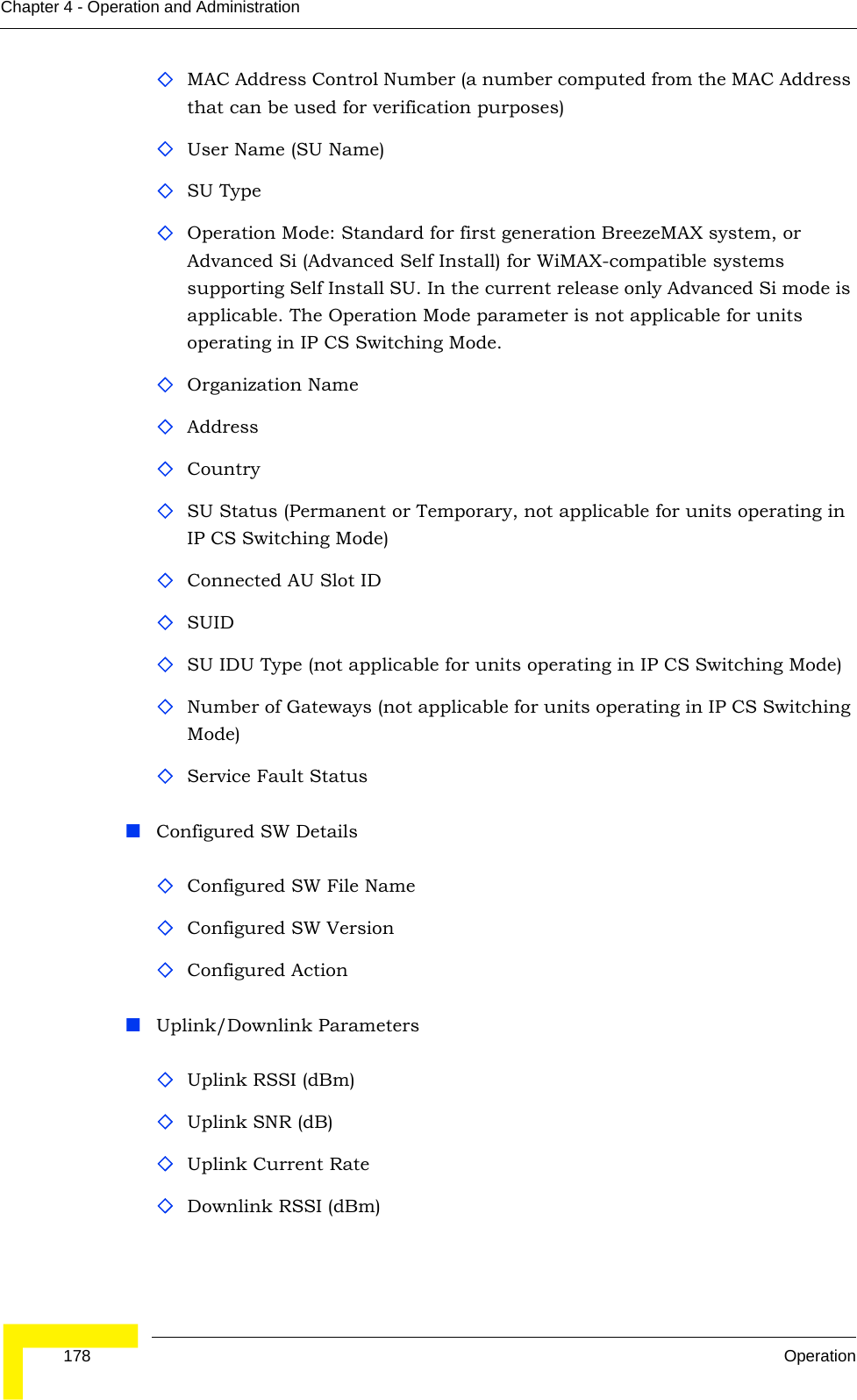  178 OperationChapter 4 - Operation and AdministrationMAC Address Control Number (a number computed from the MAC Address that can be used for verification purposes)User Name (SU Name)SU TypeOperation Mode: Standard for first generation BreezeMAX system, or Advanced Si (Advanced Self Install) for WiMAX-compatible systems supporting Self Install SU. In the current release only Advanced Si mode is applicable. The Operation Mode parameter is not applicable for units operating in IP CS Switching Mode.Organization NameAddressCountry SU Status (Permanent or Temporary, not applicable for units operating in IP CS Switching Mode)Connected AU Slot IDSUID SU IDU Type (not applicable for units operating in IP CS Switching Mode)Number of Gateways (not applicable for units operating in IP CS Switching Mode)Service Fault StatusConfigured SW DetailsConfigured SW File Name Configured SW VersionConfigured ActionUplink/Downlink ParametersUplink RSSI (dBm)Uplink SNR (dB)Uplink Current RateDownlink RSSI (dBm)