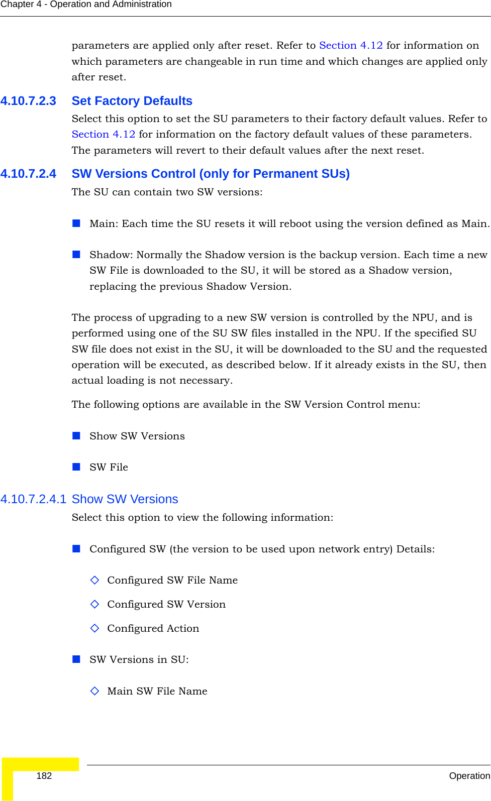  182 OperationChapter 4 - Operation and Administrationparameters are applied only after reset. Refer to Section 4.12 for information on which parameters are changeable in run time and which changes are applied only after reset.4.10.7.2.3 Set Factory DefaultsSelect this option to set the SU parameters to their factory default values. Refer to Section 4.12 for information on the factory default values of these parameters. The parameters will revert to their default values after the next reset.4.10.7.2.4 SW Versions Control (only for Permanent SUs)The SU can contain two SW versions:Main: Each time the SU resets it will reboot using the version defined as Main.Shadow: Normally the Shadow version is the backup version. Each time a new SW File is downloaded to the SU, it will be stored as a Shadow version, replacing the previous Shadow Version.The process of upgrading to a new SW version is controlled by the NPU, and is performed using one of the SU SW files installed in the NPU. If the specified SU SW file does not exist in the SU, it will be downloaded to the SU and the requested operation will be executed, as described below. If it already exists in the SU, then actual loading is not necessary. The following options are available in the SW Version Control menu:Show SW VersionsSW File4.10.7.2.4.1 Show SW VersionsSelect this option to view the following information:Configured SW (the version to be used upon network entry) Details:Configured SW File NameConfigured SW VersionConfigured ActionSW Versions in SU:Main SW File Name