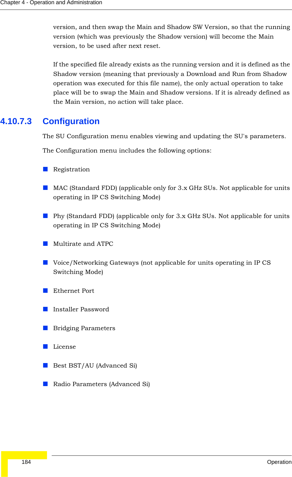  184 OperationChapter 4 - Operation and Administrationversion, and then swap the Main and Shadow SW Version, so that the running version (which was previously the Shadow version) will become the Main version, to be used after next reset.If the specified file already exists as the running version and it is defined as the Shadow version (meaning that previously a Download and Run from Shadow operation was executed for this file name), the only actual operation to take place will be to swap the Main and Shadow versions. If it is already defined as the Main version, no action will take place.4.10.7.3 ConfigurationThe SU Configuration menu enables viewing and updating the SU&apos;s parameters. The Configuration menu includes the following options:RegistrationMAC (Standard FDD) (applicable only for 3.x GHz SUs. Not applicable for units operating in IP CS Switching Mode)Phy (Standard FDD) (applicable only for 3.x GHz SUs. Not applicable for units operating in IP CS Switching Mode)Multirate and ATPCVoice/Networking Gateways (not applicable for units operating in IP CS Switching Mode)Ethernet PortInstaller PasswordBridging ParametersLicenseBest BST/AU (Advanced Si)Radio Parameters (Advanced Si)