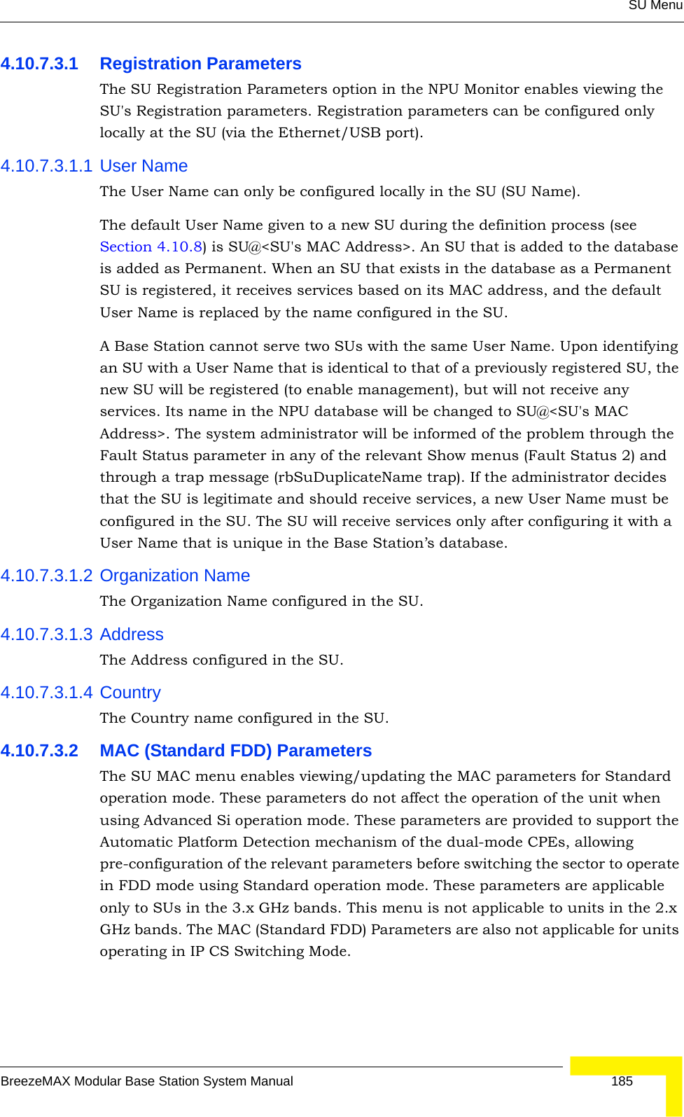 SU MenuBreezeMAX Modular Base Station System Manual 1854.10.7.3.1 Registration ParametersThe SU Registration Parameters option in the NPU Monitor enables viewing the SU&apos;s Registration parameters. Registration parameters can be configured only locally at the SU (via the Ethernet/USB port).4.10.7.3.1.1 User NameThe User Name can only be configured locally in the SU (SU Name). The default User Name given to a new SU during the definition process (see Section 4.10.8) is SU@&lt;SU&apos;s MAC Address&gt;. An SU that is added to the database is added as Permanent. When an SU that exists in the database as a Permanent SU is registered, it receives services based on its MAC address, and the default User Name is replaced by the name configured in the SU.A Base Station cannot serve two SUs with the same User Name. Upon identifying an SU with a User Name that is identical to that of a previously registered SU, the new SU will be registered (to enable management), but will not receive any services. Its name in the NPU database will be changed to SU@&lt;SU&apos;s MAC Address&gt;. The system administrator will be informed of the problem through the Fault Status parameter in any of the relevant Show menus (Fault Status 2) and through a trap message (rbSuDuplicateName trap). If the administrator decides that the SU is legitimate and should receive services, a new User Name must be configured in the SU. The SU will receive services only after configuring it with a User Name that is unique in the Base Station’s database.4.10.7.3.1.2 Organization NameThe Organization Name configured in the SU.4.10.7.3.1.3 AddressThe Address configured in the SU.4.10.7.3.1.4 CountryThe Country name configured in the SU.4.10.7.3.2 MAC (Standard FDD) ParametersThe SU MAC menu enables viewing/updating the MAC parameters for Standard operation mode. These parameters do not affect the operation of the unit when using Advanced Si operation mode. These parameters are provided to support the Automatic Platform Detection mechanism of the dual-mode CPEs, allowing pre-configuration of the relevant parameters before switching the sector to operate in FDD mode using Standard operation mode. These parameters are applicable only to SUs in the 3.x GHz bands. This menu is not applicable to units in the 2.x GHz bands. The MAC (Standard FDD) Parameters are also not applicable for units operating in IP CS Switching Mode.