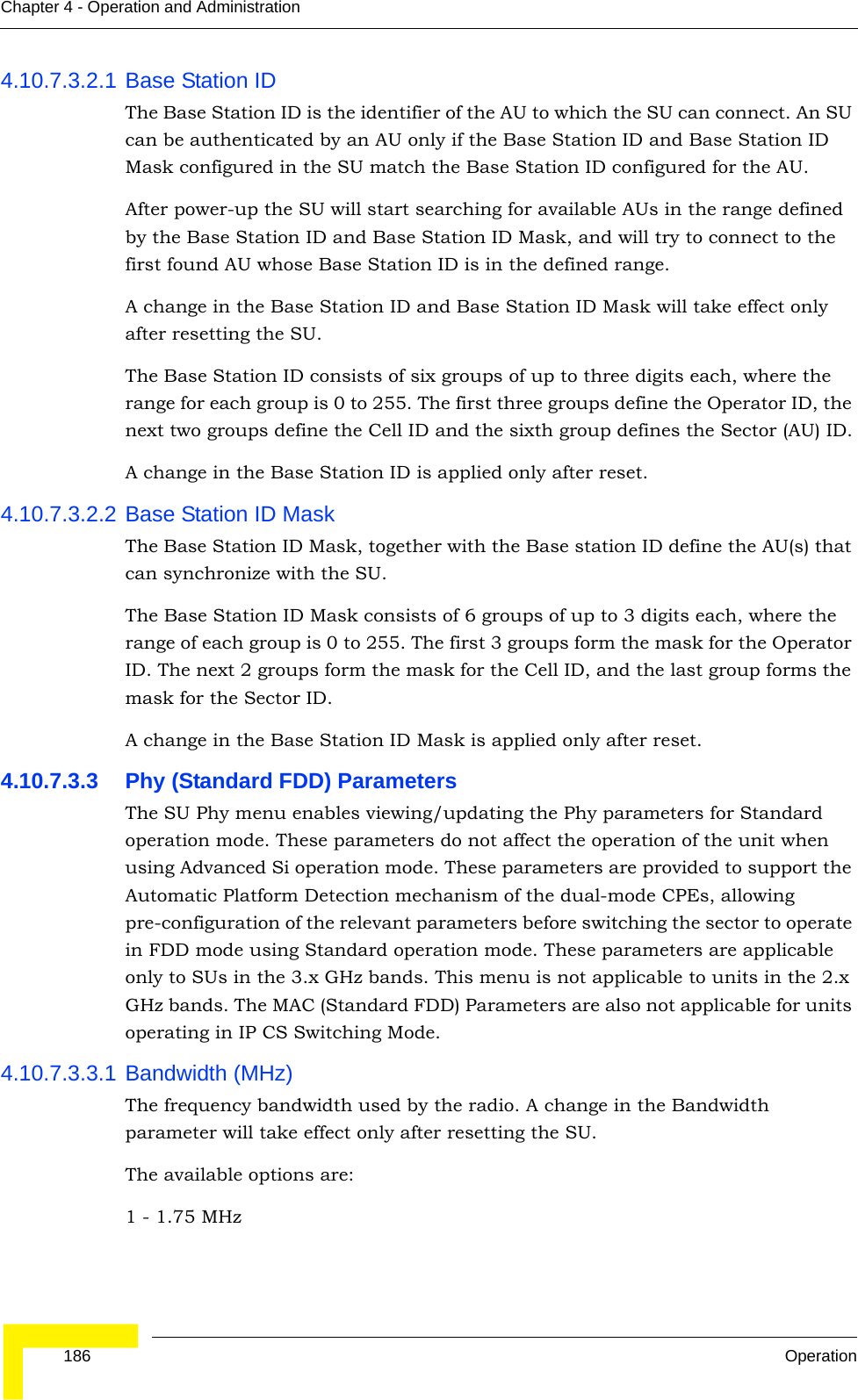  186 OperationChapter 4 - Operation and Administration4.10.7.3.2.1 Base Station IDThe Base Station ID is the identifier of the AU to which the SU can connect. An SU can be authenticated by an AU only if the Base Station ID and Base Station ID Mask configured in the SU match the Base Station ID configured for the AU.After power-up the SU will start searching for available AUs in the range defined by the Base Station ID and Base Station ID Mask, and will try to connect to the first found AU whose Base Station ID is in the defined range.A change in the Base Station ID and Base Station ID Mask will take effect only after resetting the SU.The Base Station ID consists of six groups of up to three digits each, where the range for each group is 0 to 255. The first three groups define the Operator ID, the next two groups define the Cell ID and the sixth group defines the Sector (AU) ID.A change in the Base Station ID is applied only after reset.4.10.7.3.2.2 Base Station ID MaskThe Base Station ID Mask, together with the Base station ID define the AU(s) that can synchronize with the SU.The Base Station ID Mask consists of 6 groups of up to 3 digits each, where the range of each group is 0 to 255. The first 3 groups form the mask for the Operator ID. The next 2 groups form the mask for the Cell ID, and the last group forms the mask for the Sector ID.A change in the Base Station ID Mask is applied only after reset.4.10.7.3.3 Phy (Standard FDD) ParametersThe SU Phy menu enables viewing/updating the Phy parameters for Standard operation mode. These parameters do not affect the operation of the unit when using Advanced Si operation mode. These parameters are provided to support the Automatic Platform Detection mechanism of the dual-mode CPEs, allowing pre-configuration of the relevant parameters before switching the sector to operate in FDD mode using Standard operation mode. These parameters are applicable only to SUs in the 3.x GHz bands. This menu is not applicable to units in the 2.x GHz bands. The MAC (Standard FDD) Parameters are also not applicable for units operating in IP CS Switching Mode.4.10.7.3.3.1 Bandwidth (MHz)The frequency bandwidth used by the radio. A change in the Bandwidth parameter will take effect only after resetting the SU.The available options are:1 - 1.75 MHz