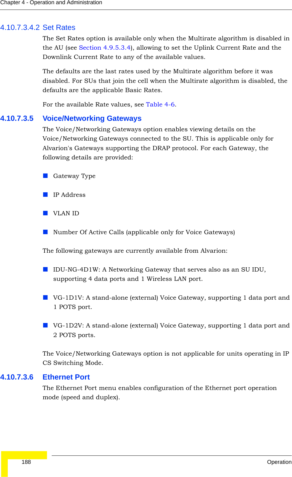  188 OperationChapter 4 - Operation and Administration4.10.7.3.4.2 Set RatesThe Set Rates option is available only when the Multirate algorithm is disabled in the AU (see Section 4.9.5.3.4), allowing to set the Uplink Current Rate and the Downlink Current Rate to any of the available values.The defaults are the last rates used by the Multirate algorithm before it was disabled. For SUs that join the cell when the Multirate algorithm is disabled, the defaults are the applicable Basic Rates.For the available Rate values, see Table 4-6.4.10.7.3.5 Voice/Networking GatewaysThe Voice/Networking Gateways option enables viewing details on the Voice/Networking Gateways connected to the SU. This is applicable only for Alvarion&apos;s Gateways supporting the DRAP protocol. For each Gateway, the following details are provided:Gateway Type IP AddressVLAN IDNumber Of Active Calls (applicable only for Voice Gateways)The following gateways are currently available from Alvarion:IDU-NG-4D1W: A Networking Gateway that serves also as an SU IDU, supporting 4 data ports and 1 Wireless LAN port.VG-1D1V: A stand-alone (external) Voice Gateway, supporting 1 data port and 1 POTS port.VG-1D2V: A stand-alone (external) Voice Gateway, supporting 1 data port and 2 POTS ports.The Voice/Networking Gateways option is not applicable for units operating in IP CS Switching Mode.4.10.7.3.6 Ethernet PortThe Ethernet Port menu enables configuration of the Ethernet port operation mode (speed and duplex).