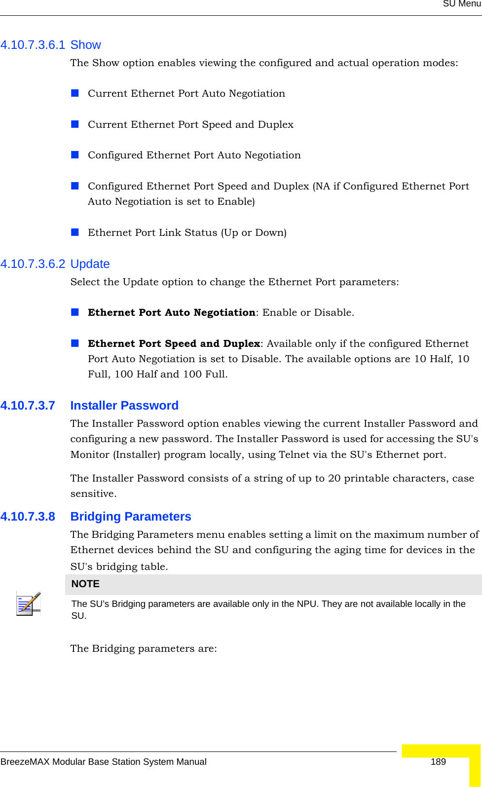 SU MenuBreezeMAX Modular Base Station System Manual 1894.10.7.3.6.1 ShowThe Show option enables viewing the configured and actual operation modes:Current Ethernet Port Auto NegotiationCurrent Ethernet Port Speed and DuplexConfigured Ethernet Port Auto NegotiationConfigured Ethernet Port Speed and Duplex (NA if Configured Ethernet Port Auto Negotiation is set to Enable)Ethernet Port Link Status (Up or Down)4.10.7.3.6.2 UpdateSelect the Update option to change the Ethernet Port parameters:Ethernet Port Auto Negotiation: Enable or Disable. Ethernet Port Speed and Duplex: Available only if the configured Ethernet Port Auto Negotiation is set to Disable. The available options are 10 Half, 10 Full, 100 Half and 100 Full.4.10.7.3.7 Installer PasswordThe Installer Password option enables viewing the current Installer Password and configuring a new password. The Installer Password is used for accessing the SU&apos;s Monitor (Installer) program locally, using Telnet via the SU&apos;s Ethernet port.The Installer Password consists of a string of up to 20 printable characters, case sensitive.4.10.7.3.8 Bridging ParametersThe Bridging Parameters menu enables setting a limit on the maximum number of Ethernet devices behind the SU and configuring the aging time for devices in the SU&apos;s bridging table. The Bridging parameters are:NOTEThe SU’s Bridging parameters are available only in the NPU. They are not available locally in the SU. 