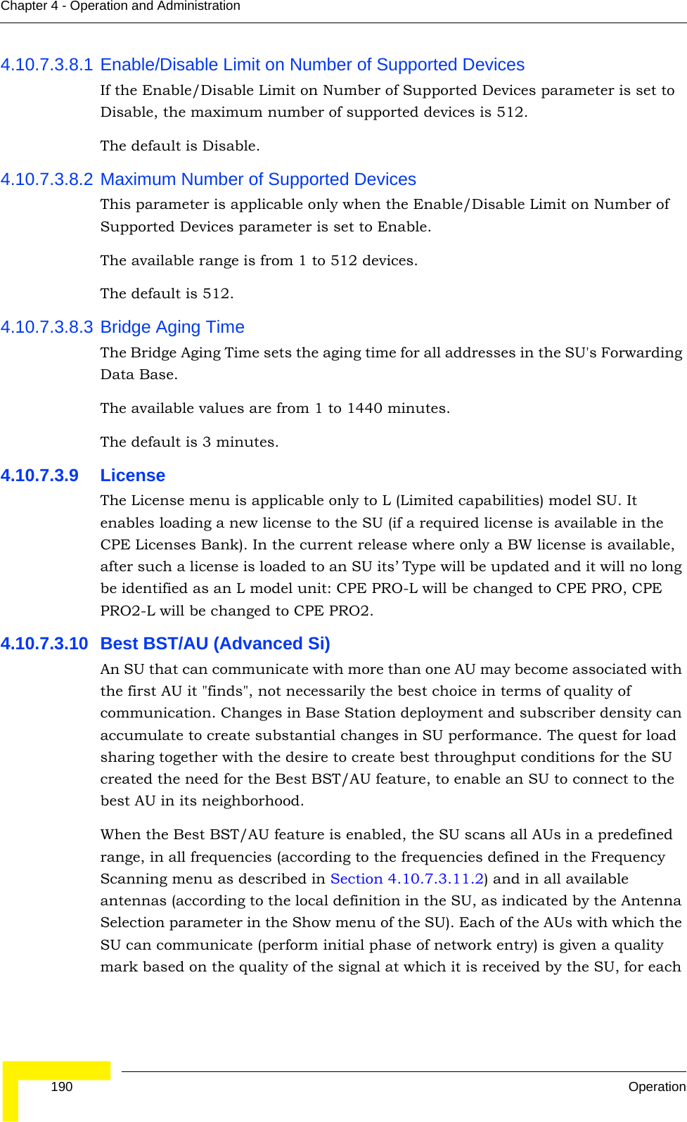  190 OperationChapter 4 - Operation and Administration4.10.7.3.8.1 Enable/Disable Limit on Number of Supported DevicesIf the Enable/Disable Limit on Number of Supported Devices parameter is set to Disable, the maximum number of supported devices is 512.The default is Disable.4.10.7.3.8.2 Maximum Number of Supported DevicesThis parameter is applicable only when the Enable/Disable Limit on Number of Supported Devices parameter is set to Enable.The available range is from 1 to 512 devices.The default is 512.4.10.7.3.8.3 Bridge Aging TimeThe Bridge Aging Time sets the aging time for all addresses in the SU&apos;s Forwarding Data Base. The available values are from 1 to 1440 minutes.The default is 3 minutes.4.10.7.3.9 LicenseThe License menu is applicable only to L (Limited capabilities) model SU. It enables loading a new license to the SU (if a required license is available in the CPE Licenses Bank). In the current release where only a BW license is available, after such a license is loaded to an SU its’ Type will be updated and it will no long be identified as an L model unit: CPE PRO-L will be changed to CPE PRO, CPE PRO2-L will be changed to CPE PRO2.4.10.7.3.10 Best BST/AU (Advanced Si)An SU that can communicate with more than one AU may become associated with the first AU it &quot;finds&quot;, not necessarily the best choice in terms of quality of communication. Changes in Base Station deployment and subscriber density can accumulate to create substantial changes in SU performance. The quest for load sharing together with the desire to create best throughput conditions for the SU created the need for the Best BST/AU feature, to enable an SU to connect to the best AU in its neighborhood.When the Best BST/AU feature is enabled, the SU scans all AUs in a predefined range, in all frequencies (according to the frequencies defined in the Frequency Scanning menu as described in Section 4.10.7.3.11.2) and in all available antennas (according to the local definition in the SU, as indicated by the Antenna Selection parameter in the Show menu of the SU). Each of the AUs with which the SU can communicate (perform initial phase of network entry) is given a quality mark based on the quality of the signal at which it is received by the SU, for each 