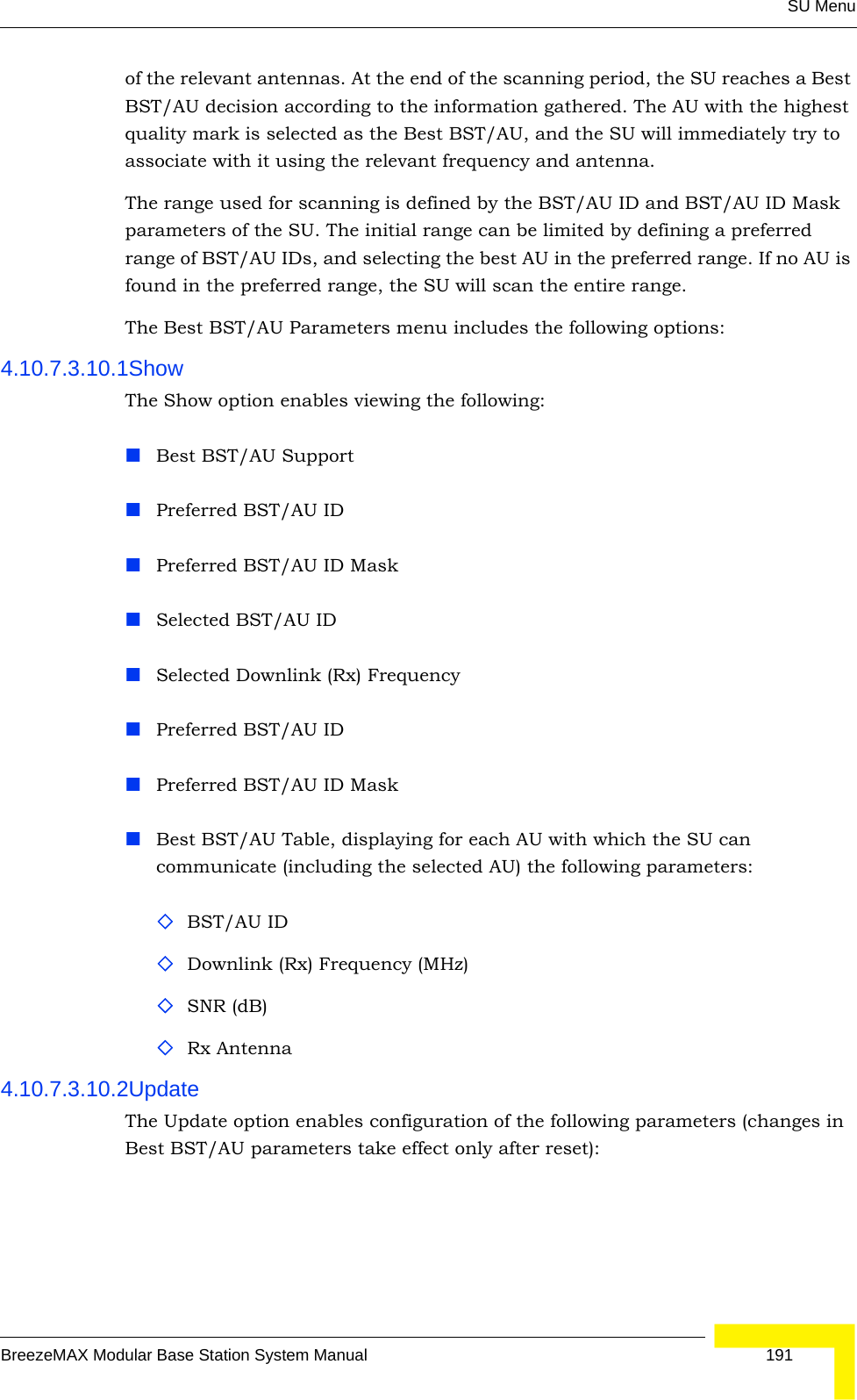 SU MenuBreezeMAX Modular Base Station System Manual 191of the relevant antennas. At the end of the scanning period, the SU reaches a Best BST/AU decision according to the information gathered. The AU with the highest quality mark is selected as the Best BST/AU, and the SU will immediately try to associate with it using the relevant frequency and antenna.The range used for scanning is defined by the BST/AU ID and BST/AU ID Mask parameters of the SU. The initial range can be limited by defining a preferred range of BST/AU IDs, and selecting the best AU in the preferred range. If no AU is found in the preferred range, the SU will scan the entire range.The Best BST/AU Parameters menu includes the following options:4.10.7.3.10.1ShowThe Show option enables viewing the following:Best BST/AU SupportPreferred BST/AU IDPreferred BST/AU ID MaskSelected BST/AU ID Selected Downlink (Rx) FrequencyPreferred BST/AU IDPreferred BST/AU ID MaskBest BST/AU Table, displaying for each AU with which the SU can communicate (including the selected AU) the following parameters:BST/AU IDDownlink (Rx) Frequency (MHz)SNR (dB)Rx Antenna4.10.7.3.10.2UpdateThe Update option enables configuration of the following parameters (changes in Best BST/AU parameters take effect only after reset):