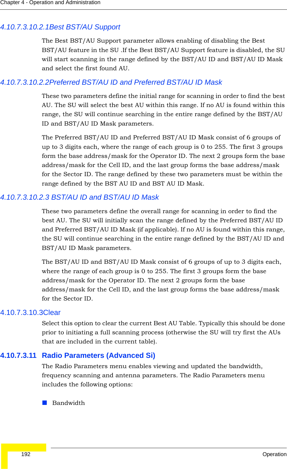  192 OperationChapter 4 - Operation and Administration4.10.7.3.10.2.1Best BST/AU SupportThe Best BST/AU Support parameter allows enabling of disabling the Best BST/AU feature in the SU .If the Best BST/AU Support feature is disabled, the SU will start scanning in the range defined by the BST/AU ID and BST/AU ID Mask and select the first found AU.4.10.7.3.10.2.2Preferred BST/AU ID and Preferred BST/AU ID MaskThese two parameters define the initial range for scanning in order to find the best AU. The SU will select the best AU within this range. If no AU is found within this range, the SU will continue searching in the entire range defined by the BST/AU ID and BST/AU ID Mask parameters.The Preferred BST/AU ID and Preferred BST/AU ID Mask consist of 6 groups of up to 3 digits each, where the range of each group is 0 to 255. The first 3 groups form the base address/mask for the Operator ID. The next 2 groups form the base address/mask for the Cell ID, and the last group forms the base address/mask for the Sector ID. The range defined by these two parameters must be within the range defined by the BST AU ID and BST AU ID Mask.4.10.7.3.10.2.3 BST/AU ID and BST/AU ID MaskThese two parameters define the overall range for scanning in order to find the best AU. The SU will initially scan the range defined by the Preferred BST/AU ID and Preferred BST/AU ID Mask (if applicable). If no AU is found within this range, the SU will continue searching in the entire range defined by the BST/AU ID and BST/AU ID Mask parameters.The BST/AU ID and BST/AU ID Mask consist of 6 groups of up to 3 digits each, where the range of each group is 0 to 255. The first 3 groups form the base address/mask for the Operator ID. The next 2 groups form the base address/mask for the Cell ID, and the last group forms the base address/mask for the Sector ID.4.10.7.3.10.3ClearSelect this option to clear the current Best AU Table. Typically this should be done prior to initiating a full scanning process (otherwise the SU will try first the AUs that are included in the current table).4.10.7.3.11 Radio Parameters (Advanced Si)The Radio Parameters menu enables viewing and updated the bandwidth, frequency scanning and antenna parameters. The Radio Parameters menu includes the following options:Bandwidth